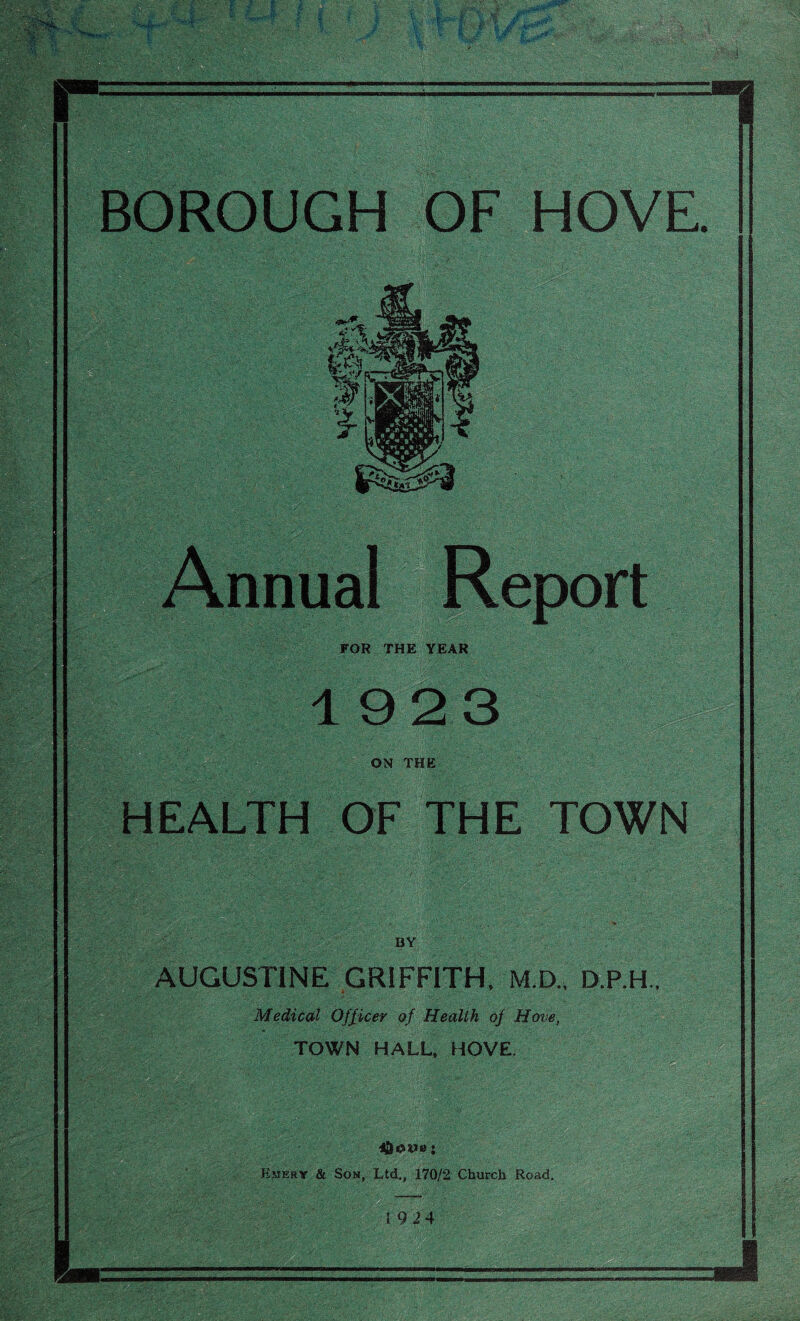 Ti BOROUGH OF HOVE. Annual Report FOR THE YEAR 1923 ON THE HEALTH OF THE TOWN BY AUGUSTINE GRIFFITH, M.D., D.P.H., Medical Officer of Health of Hove, TOWN HALL, HOVE. j Emery & Son, Ltd., 170/2 Church Road. 1924