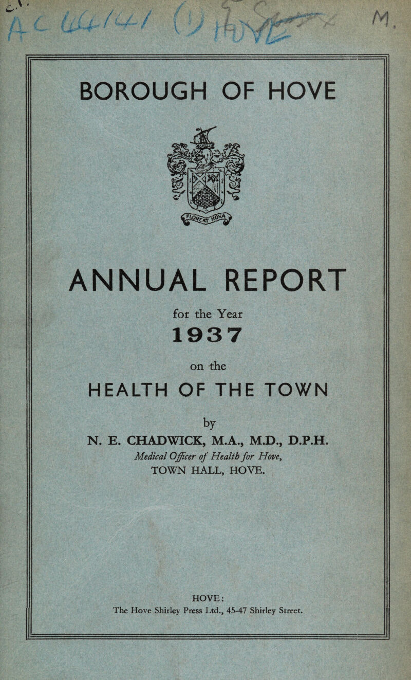 ANNUAL REPORT for the Year 1937 on the HEALTH OF THE TOWN by N. E. CHADWICK, M.A., M.D., D.P.H. Medical Officer of Health for Hove, TOWN HALL, HOVE. HOVE: The Hove Shirley Press Ltd., 45-47 Shirley Street.
