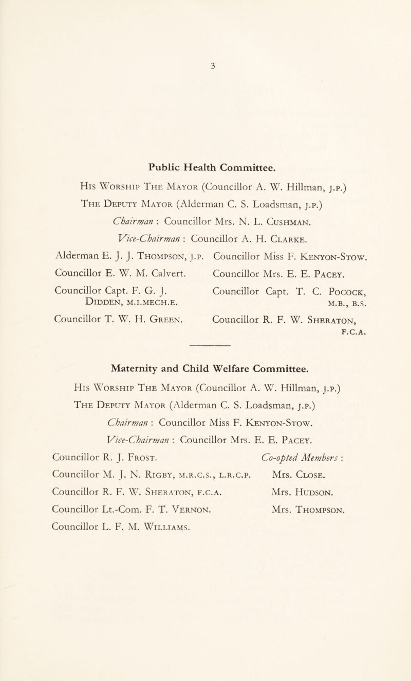 Public Health Committee. His Worship The Mayor (Councillor A. W. Hillman, j.p.) The Deputy Mayor (Alderman C. S. Loadsman, j.p.) Chairman : Councillor Mrs. N. L. Cushman. Vice-Chairman : Councillor A. H. Clarke. Alderman E. J. J. Thompson, j.p. Councillor Miss F. Kenyon-Stow. Councillor E. W. M. Calvert. Councillor Mrs. E. E. Pacey. Councillor Capt. F. G. J. Councillor Capt. T. C. Pocock, Didden, m.i.mech.e. Councillor T. W. H. Green. M.B., B.S. Councillor R. F. W. Sheraton, f.c.a. Maternity and Child Welfare Committee. FIis Worship The Mayor (Councillor A. W. Hillman, j.p.) The Deputy Mayor (Alderman C. S. Loadsman, j.p.) Chairman : Councillor Miss F. Kenyon-Stow. Vice-Chairman : Councillor Mrs. E. E. Pacey. Councillor R. J. Frost. Co-opted Members : Councillor M. J. N. Rigby, m.r.c.s., l.r.c.p. Mrs. Close. Councillor R. F. W. Sheraton, f.c.a. Mrs. Hudson. Councillor Lt.-Com. F. T. Vernon. Mrs. Thompson. Councillor L. F. M. Williams.