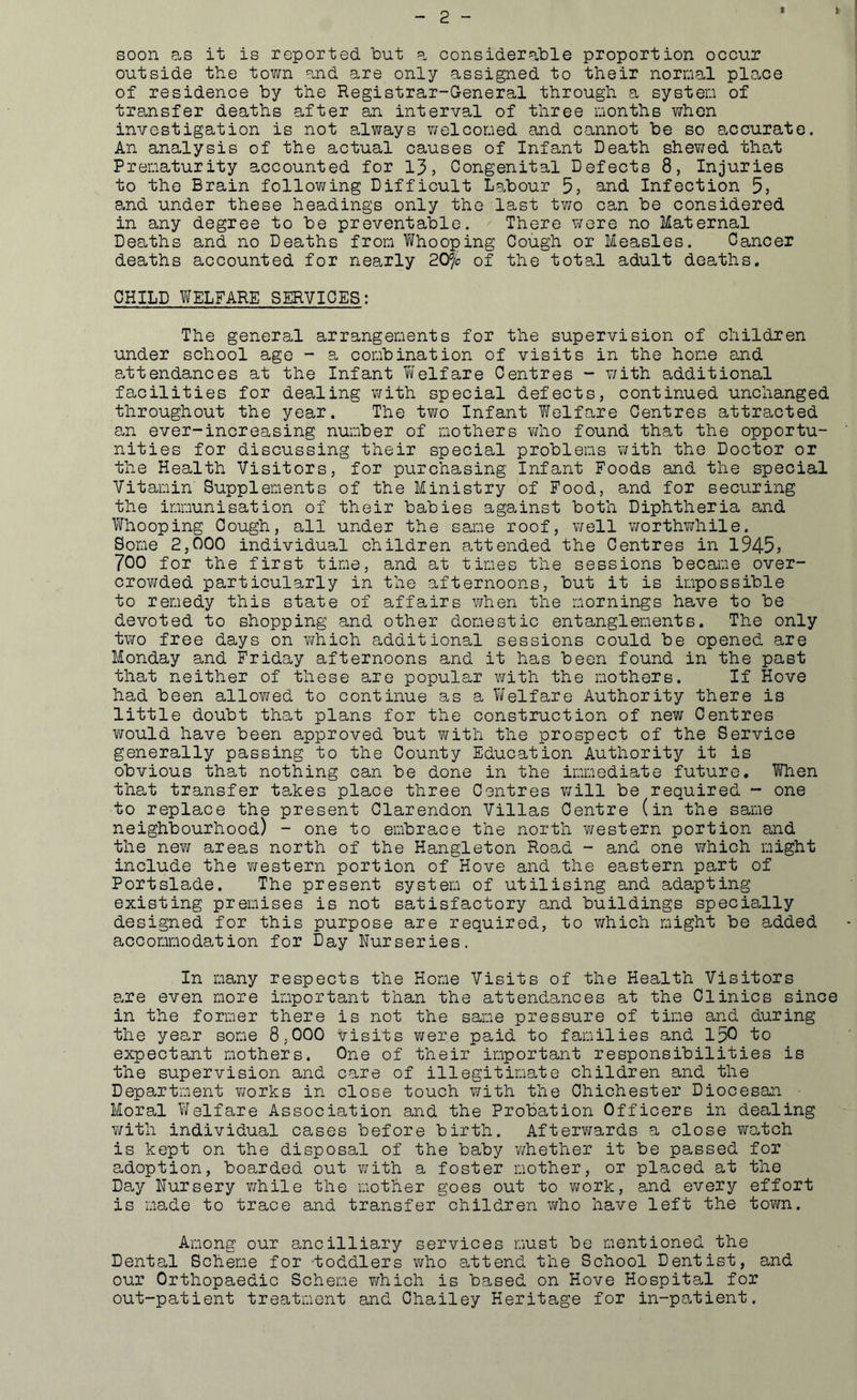 * f soon as it is reported but a considerable proportion occur outside the town and are only assigned to their normal place of residence by the Registrar-General through a system of transfer deaths after an interval of three months when investigation is not always welcomed and cannot be so accurate. An analysis of the actual causes of Infant Death shewed that Prematurity accounted for 13, Congenital Defects 8, Injuries to the Brain following Difficult Labour 5, and Infection 5, and under these headings only the last two can be considered in any degree to be preventable. There were no Maternal Deaths and no Deaths from Whooping Cough or Measles. Cancer deaths accounted for nearly 20% of the total adult deaths. CHILD WELFARE SERVICES: The general arrangements for the supervision of children under school age - a combination of visits in the home and attendances at the Infant Welfare Centres - with additional facilities for dealing with special defects, continued unchanged throughout the year. The two Infant Welfare Centres attracted an ever-increasing number of mothers who found that the opportu- nities for discussing their special problems with the Doctor or the Health Visitors, for purchasing Infant Foods and the special Vitamin Supplements of the Ministry of Food, and for securing the immunisation of their babies against both Diphtheria and Whooping Cough, all under the same roof, well worthwhile. Some 2,000 individual children attended the Centres in 1945? 700 for the first time, and at times the sessions became over- crov/ded particularly in the afternoons, but it is impossible to remedy this state of affairs when the mornings have to be devoted to shopping and other domestic entanglements. The only two free days on which additional sessions could be opened are Monday and Friday afternoons and it has been found in the past that neither of these are popular with the mothers. If Hove had been allowed to continue as a Welfare Authority there is little doubt that plans for the construction of new Centres would have been approved but with the prospect of the Service generally passing to the County Education Authority it is obvious that nothing can be done in the immediate future. When that transfer takes place three Centres will be required - one to replace the present Clarendon Villas Centre (in the same neighbourhood) - one to embrace the north western portion and the new areas north of the Hangleton Road - and one which might include the western portion of Hove and the eastern part of Portslade. The present system of utilising and adapting existing premises is not satisfactory and buildings specially designed for this purpose are required, to which might be added accommodation for Day Nurseries. In many respects the Home Visits of the Health Visitors are even more important than the attendances at the Clinics since in the former there is not the same pressure of time and during the year some 8,000 visits were paid to families and 150 to expectant mothers. One of their important responsibilities is the supervision and care of illegitimate children and the Department v/orks in close touch with the Chichester Diocesan • Moral Welfare Association and the Probation Officers in dealing with individual cases before birth. Afterwards a close watch is kept on the disposal of the baby whether it be passed for adoption, boarded out with a foster mother, or placed at the Day Nursery while the mother goes out to work, and every effort is made to trace and transfer children who have left the town. Among our ancilliary services must be mentioned the Dental Scheme for toddlers who attend the School Dentist, and our Orthopaedic Scheme which is based on Hove Hospital for out-patient treatment and Chailey Heritage for in-patient.