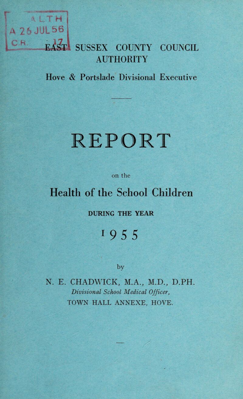 (jS-a-. -ft'WB ffBita—*v 4LTH ; a 26 JUL 56 KXsT SUSSEX COUNTY COUNCIL AUTHORITY Hove & Portslade Divisional Executive REPORT on the Health of the School Children DURING THE YEAR 1 9 5 5 by N. E. CHADWICK, M.A., M.D., D.PH. Divisional School Medical Officer, TOWN HALL ANNEXE, HOVE.