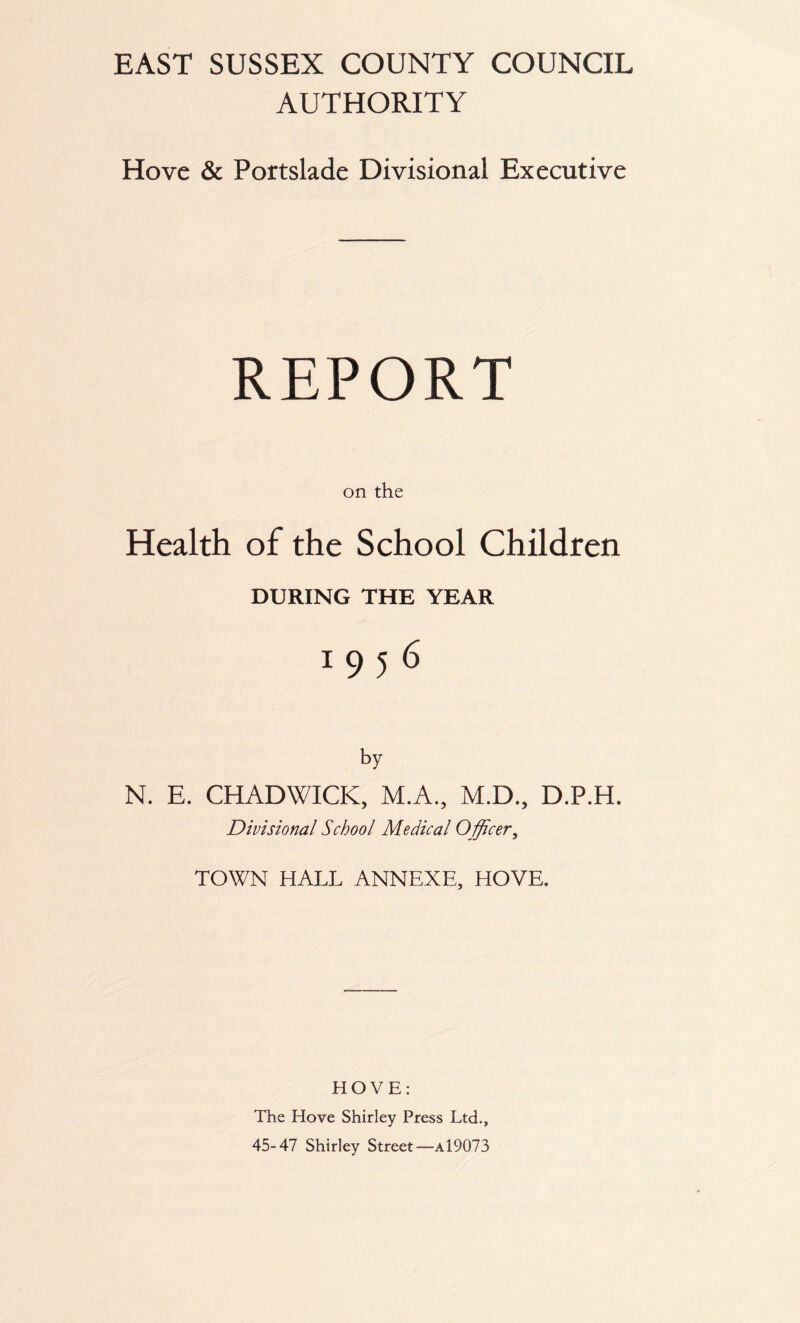 AUTHORITY Hove & Portslade Divisional Executive REPORT on the Health of the School Children DURING THE YEAR I956 N. E. CHADWICK, M.A., M.D., D.P.H. Divisional School Medical Officer, TOWN HALL ANNEXE, HOVE. HOVE: The Hove Shirley Press Ltd., 45-47 Shirley Street—a19073