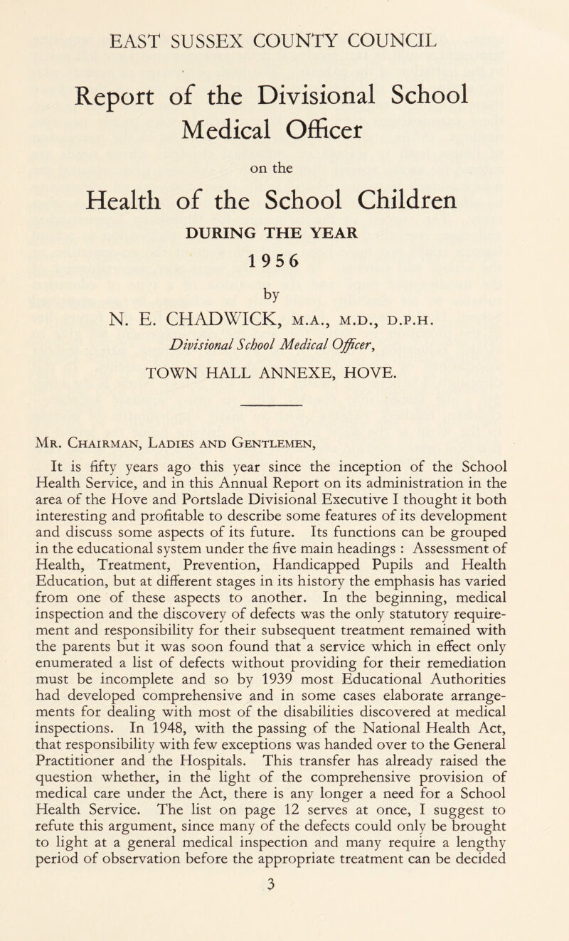 Report of the Divisional School Medical Officer on the Health of the School Children DURING THE YEAR 1956 by N. E. CHADWICK, m.a., m.d., d.p.h. Divisional School Medical Officer, TOWN HALL ANNEXE, HOVE. Mr. Chairman, Ladies and Gentlemen, It is fifty years ago this year since the inception of the School Health Service, and in this Annual Report on its administration in the area of the Hove and Portslade Divisional Executive I thought it both interesting and profitable to describe some features of its development and discuss some aspects of its future. Its functions can be grouped in the educational system under the five main headings : Assessment of Health, Treatment, Prevention, Handicapped Pupils and Health Education, but at different stages in its history the emphasis has varied from one of these aspects to another. In the beginning, medical inspection and the discovery of defects was the only statutory require- ment and responsibility for their subsequent treatment remained with the parents but it was soon found that a service which in effect only enumerated a list of defects without providing for their remediation must be incomplete and so by 1939 most Educational Authorities had developed comprehensive and in some cases elaborate arrange- ments for dealing with most of the disabilities discovered at medical inspections. In 1948, with the passing of the National Health Act, that responsibility with few exceptions was handed over to the General Practitioner and the Hospitals. This transfer has already raised the question whether, in the light of the comprehensive provision of medical care under the Act, there is any longer a need for a School Health Service. The list on page 12 serves at once, I suggest to refute this argument, since many of the defects could only be brought to light at a general medical inspection and many require a lengthy period of observation before the appropriate treatment can be decided