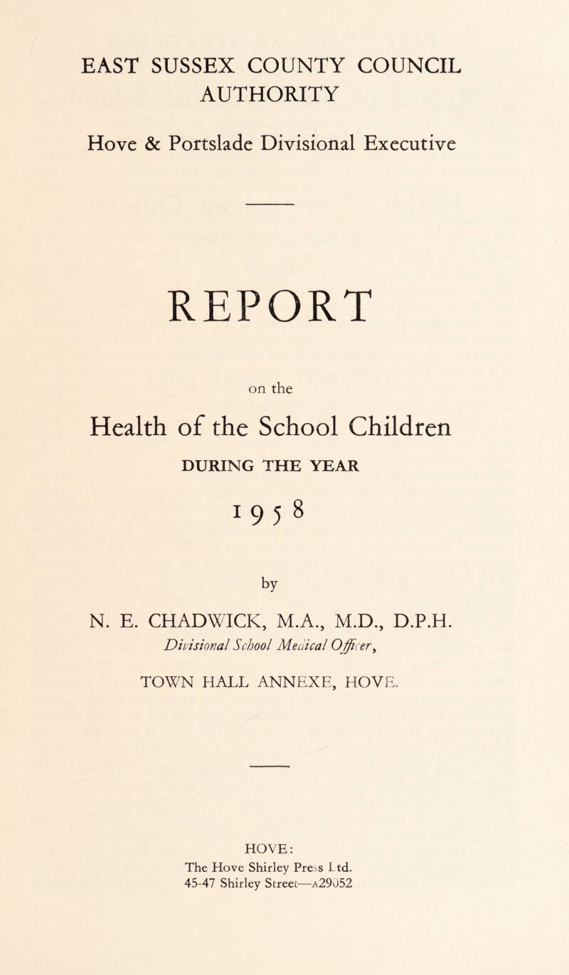 AUTHORITY Hove & Portslade Divisional Executive REPORT on the Health of the School Children DURING THE YEAR I958 by N. E. CHADWICK, M.A., M.D., D.P.H. Divisional School Medical Officer, TOWN HALL ANNEXE, HOVE, HOVE: The Hove Shirley Pre^s Ltd. 45-47 Shirley Street—a29052
