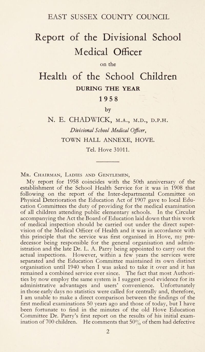 Report of the Divisional School Medical Officer on the Health of the School Children DURING THE YEAR 1958 by N. E. CHADWICK, m.a., m.d., d.p.h. Divisional School Medical Officer, TOWN HALL ANNEXE, HOVE. Tel. Hove 31011. Mr. Chairman, Ladies and Gentlemen, My report for 1958 coincides with the 50th anniversary of the establishment of the School Health Service for it was in 1908 that following on the report of the Inter-departmental Committee on Physical Deterioration the Education Act of 1907 gave to local Edu- cation Committees the duty of providing for the medical examination of all children attending public elementary schools. In the Circular accompanying the Act the Board of Education laid down that this work of medical inspection should be carried out under the direct super- vision of the Medical Officer of Health and it was in accordance with this principle that the service was first organised in Hove, my pre- decessor being responsible for the general organisation and admin- istration and the late Dr. L. A. Parry being appointed to carry out the actual inspections. However, within a few years the services were separated and the Education Committee maintained its own distinct organisation until 1940 when I was asked to take it over and it has remained a combined service ever since. The fact that most Authori- ties by now employ the same system is I suggest good evidence for its administrative advantages and users’ convenience. Unfortunately in those early days no statistics were called for centrally and, therefore, I am unable to make a direct comparison between the findings of the first medical examinations 50 years ago and those of today, but I have been fortunate to find in the minutes of the old Hove Education Committee Dr. Parry’s first report on the results of his initial exam- ination of 700 children. He comments that 50% of them had defective