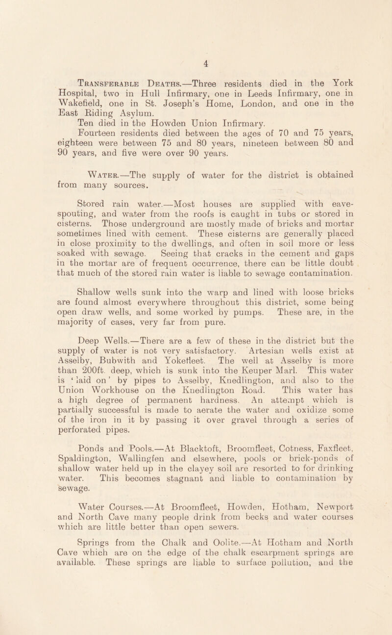 Transferable Deaths.—Three residents died in the York Hospital, two in Hull Infirmary, one in Leeds Infirmary, one in Wakefield, one in St. Joseph’s Home, London, and one in the East Riding Asylum. Ten died in the Howden Union Infirmary. Fourteen residents died between the ages of 70 and 75 years, eighteen were between 75 and 80 years, nineteen between 80 and 90 years, and five were over 90 years. Water.—The supply of water for the district is obtained from many sources. Stored rain water.—Most houses are supplied with eave- spouting, and water from the roofs is caught in tubs or stored in cisterns. Those underground are mostly made of bricks and mortar sometimes lined with cement. These cisterns are generally placed in close proximity to the dwellings, and often in soil more or less soaked with sewage. Seeing that cracks in the cement and gaps in the mortar are of frequent occurrence, there can be little doubt that much of the stored rain water is liable to sewage contamination. Shallow wells sunk into the w7arp and lined with loose bricks are found almost everywhere throughout this district, some being open draw wells, and some w7orked by pumps. These are, in the majority of cases, very far from pure. Deep Wells.—There are a few of these in the district but the supply of w7ater is not very satisfactory. Artesian wells exist at Asselby, Bubwith and Yokefieet. The well at Asselby is more than 200ft. deep, which is sunk into the Keuper Marl. This water is ‘ laid on ’ by pipes to Asselby, Knedlington, and also to the Union Workhouse on the Knedlington Road. This water has a high degree of permanent hardness. An attempt which is partially successful is made to aerate the water and oxidize some of the iron in it by passing it over gravel through a series of perforated pipes. Ponds and Pools.—At Blacktoft, Broomfleet, Cotness, Faxfleet, Spaldington, Wallingfen and elsewhere, pools or brick-ponds of shallow water held up in the clayey soil are resorted to for drinking water. This becomes stagnant and liable to contamination by sewage. Water Courses.—At Broomfleet, Howden, Hotham, Newport and North Cave many people drink from becks and water courses which are little better than open sewers. Springs from the Chalk and Oolite.—At Hotham and North Cave which are on the edge of the chalk escarpment springs are available. These springs are liable to surface pollution, and the