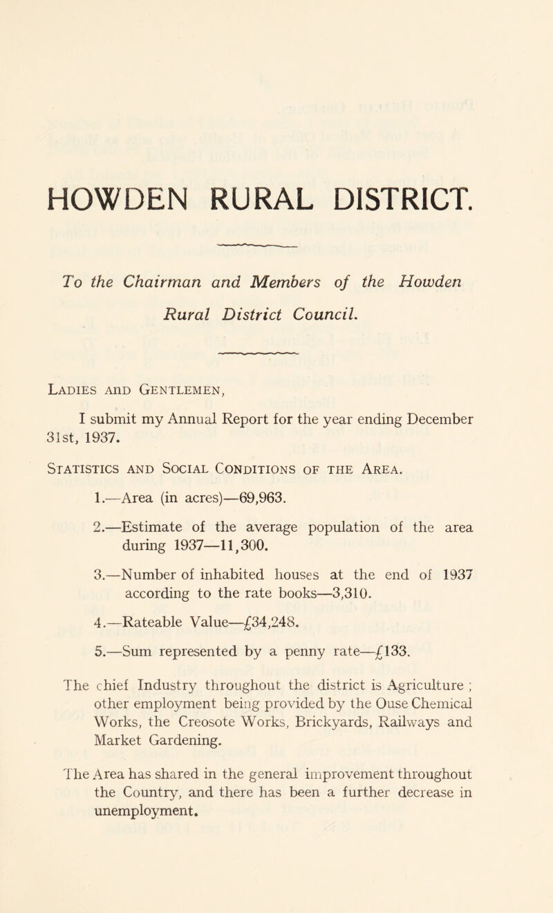 HOWDEN RURAL DISTRICT. To the Chairman and Members of the Howden Rural District Council. Ladies aiid Gentlemen, I submit my Annual Report for the year ending December 31st, 1937. Statistics and Social Conditions of the Area. 1. -—Area (in acres)—69,963. 2. —Estimate of the average population of the area during 1937—11,300. 3. —Number of inhabited houses at the end of 1937 according to the rate books—3,310. 4. —Rateable Value—£34,248. 5. —Sum represented by a penny rate—£133. The chief Industry throughout the district is Agriculture ; other employment being provided by the Ouse Chemical Works, the Creosote Works, Brickyards, Railways and Market Gardening. The Area has shared in the general improvement throughout the Country, and there has been a further decrease in unemployment.