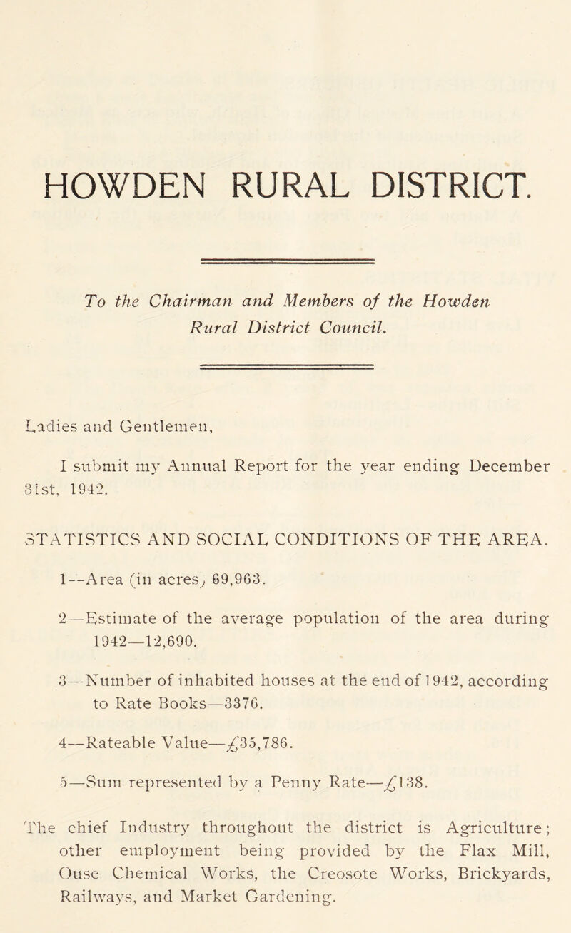 HOWDEN RURAL DISTRICT. To the Chairman and Members of the Howden Rural District Council. Ladies and Gentlemen, I submit my Annual Report for the year ending December 31st, 1942. STATISTICS AND SOCIAL CONDITIONS OF THE AREA. 1— Area (in acres, 69,963. 2— Estimate of the average population of the area during 1942—12,690. 3— Number of inhabited houses at the end of 1942, according to Rate Books—3376. 4— Rateable Value—^35,786. 5— Sum represented by a Penny Rate—^138. The chief Industry throughout the district is Agriculture; other employment being provided by the Flax Mill, Ouse Chemical Works, the Creosote Works, Brickyards, Railways, and Market Gardening.