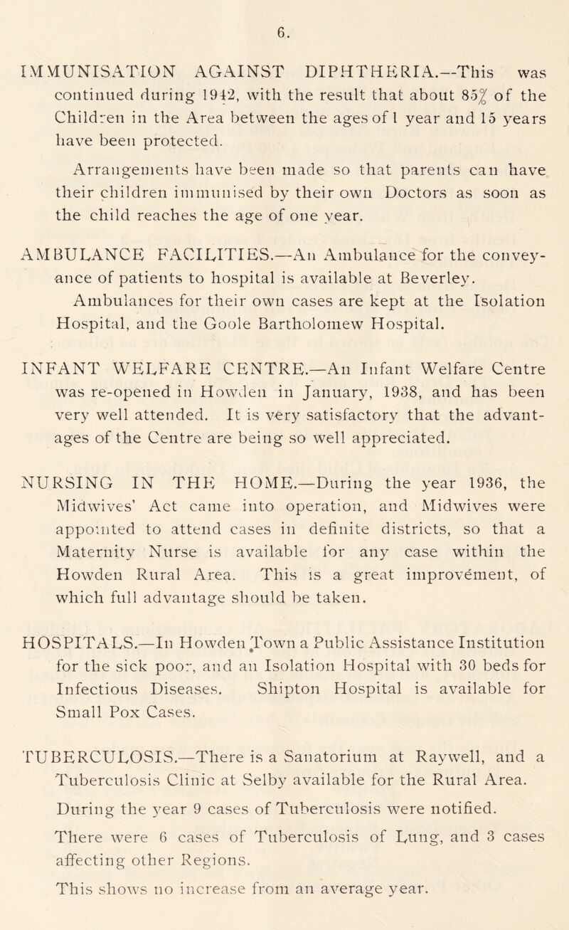 IMMUNISATION AGAINST DIPHTHERIA.—This was continued during 1942, with the result that about 85% of the Children in the Area between the ages of l year and 15 years have been protected. Arrangements have been made so that parents can have their children immunised by their own Doctors as soon as the child reaches the age of one year. AMBULANCE FACILITIES.—An Ambulance for the convey- ance of patients to hospital is available at Beverley. Ambulances for their own cases are kept at the Isolation Hospital, and the Goole Bartholomew Hospital. INFANT WELFARE CENTRE.—An Infant Welfare Centre was re-opened in Howden in January, 1938, and has been very well attended. It is very satisfactory that the advant- ages of the Centre are being so well appreciated. NURSING IN THE HOME.—During the year 1936, the Midwives’ Act came into operation, and Midwives were appointed to attend cases in definite districts, so that a Maternity Nurse is available for any case within the Howden Rural Area. This is a great improvement, of which full advantage should be taken. HOSPITALS.—In Howden Town a Public Assistance Institution for the sick poor, and an Isolation Hospital with 30 beds for Infectious Diseases. Shipton Hospital is available for Small Pox Cases. TUBERCULOSIS.—There is a Sanatorium at Ray well, and a Tuberculosis Clinic at Selby available for the Rural Area. During the year 9 cases of Tuberculosis were notified. There were 6 cases of Tuberculosis of Lung, and 3 cases affecting other Regions. This shows no increase from an average year.