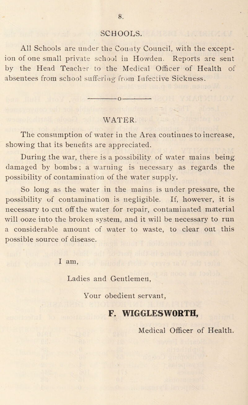 SCHOOLS. All Schools are under the County Council, with the except- ion of one small private school in Howden. Reports are sent by the Head Teacher to the Medical Officer of Health of absentees from school suffering from Infective Sickness. o -O — WATER. The consumption of water in the Area continues to increase, showing that its benefits are appreciated. During .the war, there is a possibility of water mains being damaged by bombs; a warning is necessary as regards the possibility of contamination of the water supply. So long as the water in the mains is under pressure, the possibility of contamination is negligible. If, however, it is necessary to cut off the water for repair, contaminated material will ooze into the broken system, and it will be necessary to run a considerable amount of water to waste, to clear out this possible source of disease. I am, Ladies and Gentlemen, Your obedient servant, F. WIGGLESWORTH, Medical Officer of Health.