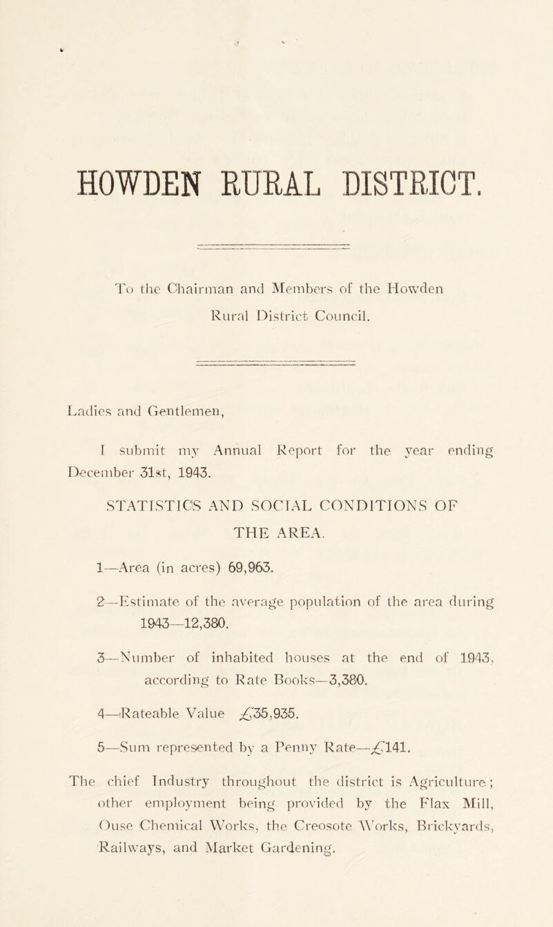 HOWDEN RURAL DISTRICT. To the Chairman and Members of the Howden Rural District Council. Ladies and Gentlemen, I submit my Annual Report for the year ending December 31st, 1943. STATISTICS AND SOCIAL CONDITIONS OF THE AREA. 1— Area (in acres) 69,963, 2— Estimate of the average population of the area during 1943—12,380. 3— Number of inhabited houses at the end of 1943, according to Rate Books—3,380. 4— Rateable Value yC35,935. 5— Sum represented by a Penny Rate—/'141. The chief Industry throughout the district is Agriculture; other employment being provided by the Flax Mill, Ouse Chemical Works, the Creosote Works, Brickyards, Railways, and Market Gardening.