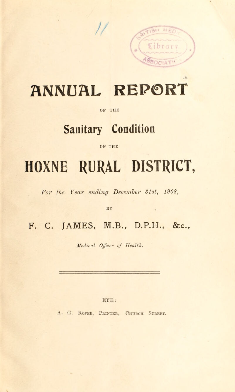 ) ANNUAL REPORT OF THE Sanitary Condition OF THE HOXNE RURAL DISTRICT, For the Year ending December 31st, 1908, F. C. JAMES, M.B., D.P.H., &c., Medical Officer of Health. EYE: A. G. Hopeh, Printer, Churcii Street.