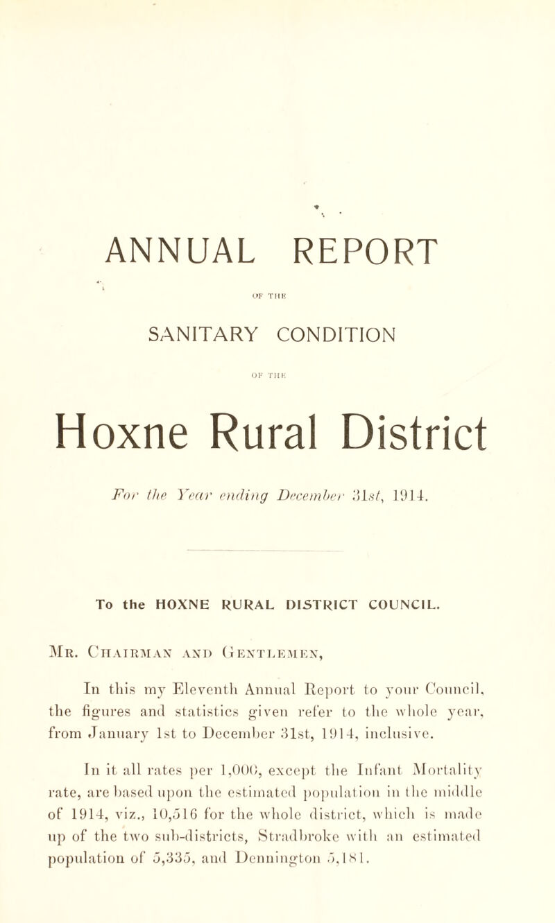 OF THE SANITARY CONDITION OF THE Hoxne Rural District For the Year ending December ,‘il.s/, 1914. To the HOXNE RURAL DISTRICT COUNCIL. Mr. Chairman and Gentlemen, In this my Eleventh Annual Report to your Council, the figures and statistics given refer to the whole year, from January 1st to December 31st, 1911, inclusive. In it all rates per 1,000, except the Infant Mortality rate, are based upon the estimated population in the middle of 1914, viz., 10,516 for the whole district, which is made up of the two sub-districts, Stradbroke with an estimated population of 5,335, and Dennington 5,181.