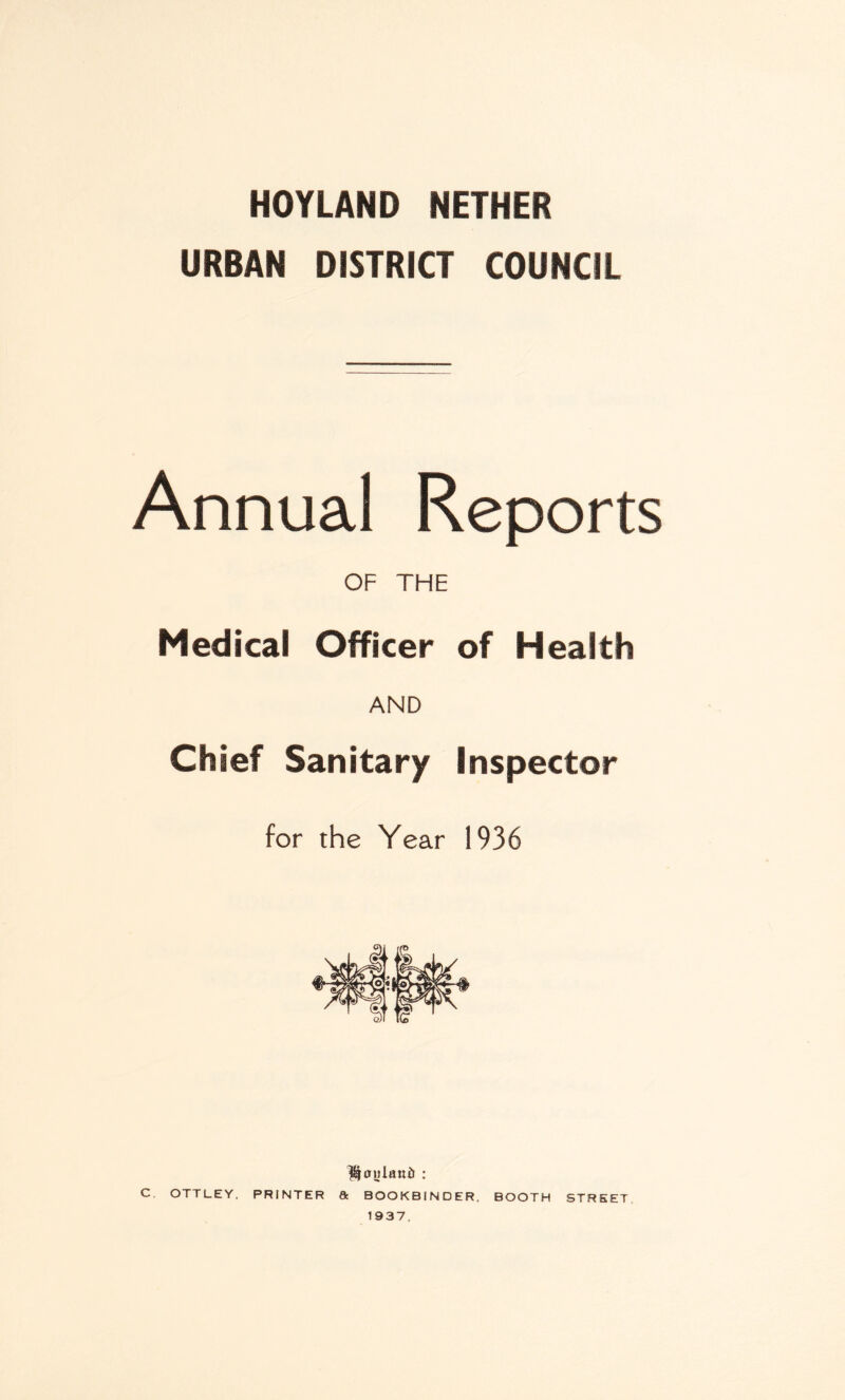 HOYLAND NETHER URBAN DISTRICT COUNCIL Annual Reports OF THE Medical Officer of Health AND Chief Sanitary Inspector for the Year 1936 ^onlaniJ : c OTTLEY, PRINTER ft BOOKBINDER. BOOTH STREET 1937.