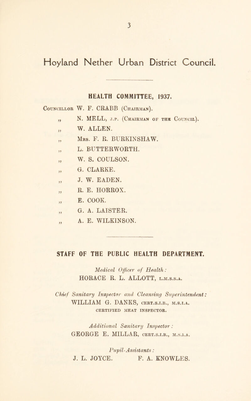 Hoyland Nether Urban District Council* HEALTH COMMITTEE, 1937, Councillor W. F. CRABB (Chairman). „ N. MELL, j.p. (Chairman of thk Council), „ W. ALLEN. „ Mrs. F. R. BURKINSHAW. „ L. BUTTERWORTH. „ W. S. COULSON. „ G. CLARKE, „ J. W. EADEN, „ R. E. HORROX. „ E. COOK. „ G. A. LAISTER. „ A. E. WILKINSON. STAFF OF THE PUBLIC HEALTH DEPARTMENT, Medical Officer of Health: HORACE R. L, ALLOTT, l.m.s.s.a. Chief Sanitary Inspector and Cleansing Superintendent: WILLIAM G. BANKS, cert.s.i.b., m.s.i.a, CERTIFIED MEAT INSPECTOR. Additional Sanitary Inspector: GEORGE E, MILLAR, cert.s.i.b., m.s.i.a. Pupil-Assistants: J. L. JOYCE. F. A. KNOWLES.