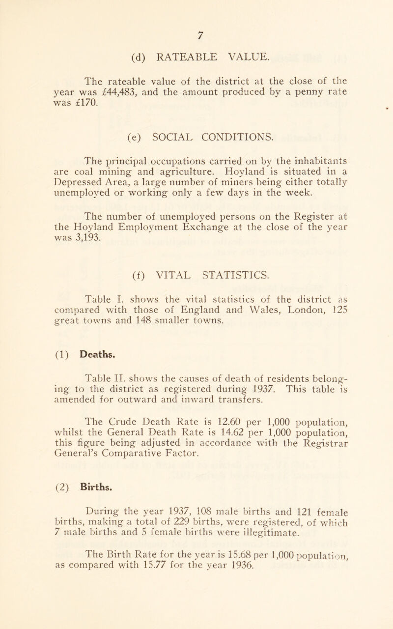 (d) RATEABLE VALUE. The rateable value of the district at the close of the year was £44,483, and the amount produced by a penny rate was £170. (e) SOCIAL CONDITIONS. The principal occupations carried on by the inhabitants are coal mining and agriculture. Hoyland is situated in a Depressed Area, a large number of miners being either totally unemployed or working only a few days in the week. The number of unemployed persons on the Register at the Hoyland Employment Exchange at the close of the year was 3,193. (f) VITAL STATISTICS. Table I. shows the vital statistics of the district as compared with those of England and Wales, London, 125 great towns and 148 smaller towns. (1) Deaths. Table II. shows the causes of death of residents belong- ing to the district as registered during 1937. This table is amended for outward and inward transfers. The Crude Death Rate is 12.60 per 1,000 population, v/hilst the General Death Rate is 14.62 per 1,000 population, this figure being adjusted in accordance with the Registrar General's Comparative Factor. (2) Births. During the year 1937, 108 male births and 121 female births, making a total of 229 births, were registered, of which 7 male births and 5 female births were illegitimate. The Birth Rate for the year is 15.68 per 1,000 population, as compared with 15.77 for the year 1936.