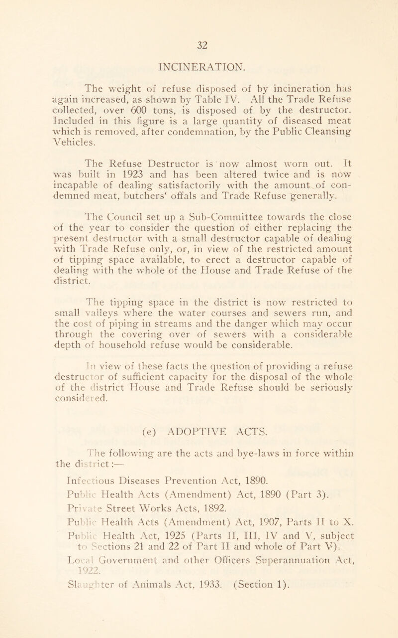 INCINERATION. The weight of refuse disposed of by incineration has again increased, as shown by Table IV. All the Trade Refuse collected, over 600 tons, is disposed of by the destructor. Included in this figure is a large quantity of diseased meat which is removed, after condemnation, by the Public Cleansing Vehicles. The Refuse Destructor is now almost worn out. It was built in 1923 and has been altered twice and is now incapable of dealing satisfactorily with the amount, of con- demned meat, butchers* offals and Trade Refuse generally. The Council set up a Sub-Committee towards the close of the year to consider the question of either replacing the present destructor with a small destructor capable of dealing with Trade Refuse only, or, in view of the restricted amount of tipping space available, to erect a destructor capable of dealing with the whole of the House and Trade Refuse of the district. The tipping space in the district is now restricted to small valleys where the water courses and sewers run, and the cost of piping in streams and the danger which may occur through the covering over of sewers with a considerable depth of household refuse would be considerable. In view of these facts the question of providing a refuse destructor of sufficient capacity for the disposal of the whole of the district House and Trade Refuse should be seriously considered. (e) ADOPTIVE ACTS. The following are the acts and bye-laws in force within the district:— Infectious Diseases Prevention Act, 1890. Public Health Acts (Amendment) Act, 1890 (Part 3). Private Street Works Acts, 1892. Public Health Acts (Amendment) Act, 1907, Parts II to X. Publi Health Act, 1925 (Parts II, III, IV and V, subject to Sections 21 and 22 of Part II and whole of Part V). Local Government and other Officers Superannuation Act, 1922. Slaughter of Animals Act, 1933. (Section 1).