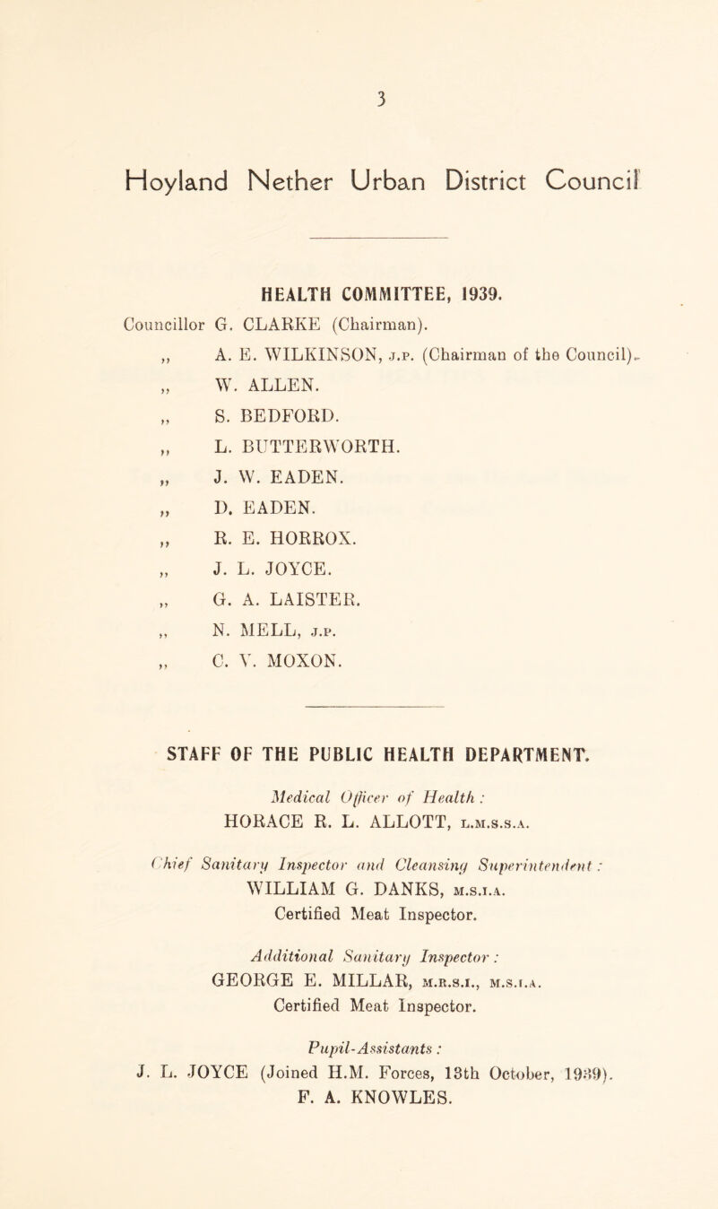 Hoyland Nether Urban District Council HEALTH COMMITTEE, 1939. Councillor G. CLARKE (Chairman). ,, A. E. WILKINSON, j.p. (Chairman of the Council).. „ W. ALLEN. „ S. BEDFORD. „ L. BUTTERWORTH. „ J. W. EADEN. „ D. EADEN. „ R. E. HORROX. „ J. L. JOYCE. „ G. A. LAISTER. ,, N. MELL, j.p. „ C, V. MOXON. STAFF OF THE PUBLIC HEALTH DEPARTMENT. Medical Officer of Health : HORACE R. L. ALLOTT, l.m.s.s.a. Chief Sanitary Inspector and Cleansing Superintendent: WILLIAM G. DANKS, m.s.i.a. Certified Meat Inspector. Additional Sanitary Inspector : GEORGE E. MILLAR, m.r.s.i., m.su.a. Certified Meat Inspector. Pupil-Assistants: J. L. JOYCE (Joined H.M. Forces, 13th October, 1939). F. A. KNOWLES.