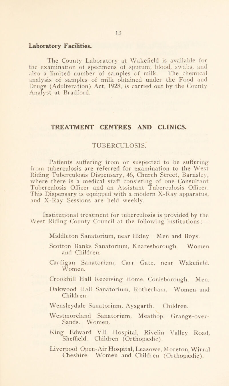 Laboratory Facilities. The County Laboratory at Wakefield is available for the examination of specimens of sputum, blood, swabs, and also a limited number of samples of milk. The chemical analysis of samples of milk obtained under the Food and Drugs (Adulteration) Act, 1928, is carried out by the County Analyst at Bradford. TREATMENT CENTRES AND CLINICS. TUBERCULOSIS. Patients suffering from or suspected to be suffering from tuberculosis are referred for examination to the West Riding Tuberculosis Dispensary, 46, Church Street, Barnsley, where there is a medical staff consisting of one Consultant Tuberculosis Officer and an Assistant Tuberculosis Officer. This Dispensary is equipped with a modern X-Ray apparatus, and X-Ray Sessions are held weekly. Institutional treatment for tuberculosis is provided by the West Riding County Council at the following institutions:— Middleton Sanatorium, near Ilkley. Men and Boys. Scotton Banks Sanatorium, Knaresborough. Women and Children. Cardigan Sanatorium, Carr Gate, near Wakefield. Women. Crookhill Hall Receiving Home, Conisborough. Men. Oakwood Hall Sanatorium, Rotherham. Women and Children. Wensleydale Sanatorium, Aysgarth. Children. Westmoreland Sanatorium, Meathop, Grange-over- Sands. Women. King Edward VII Hospital, Rivelin Valley Road, Sheffield. Children (Orthopaedic). Liverpool Open-Air Hospital, Leasowe, Moreton, Wirral Cheshire. Women and Children (Orthopaedic).