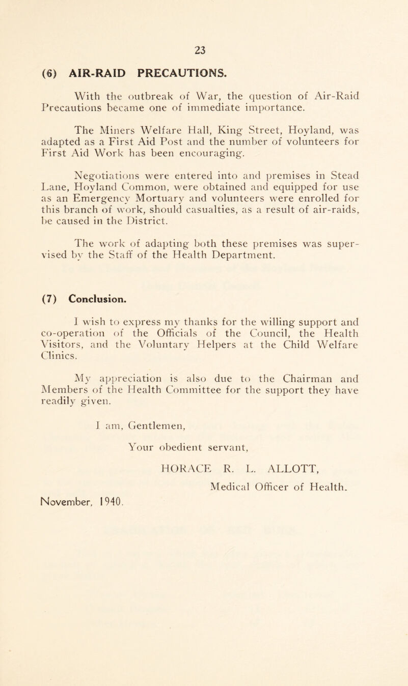 (6) AIR-RAID PRECAUTIONS. With the outbreak of War, the question of Air-Raid Precautions became one of immediate importance. The Miners Welfare Hall, King Street, Hoyland, was adapted as a First Aid Post and the number of volunteers for First Aid Work has been encouraging'. Negotiations were entered into and premises in Stead Lane, Hoyland Common, were obtained and equipped for use as an Emergency Mortuary and volunteers were enrolled for this branch of work, should casualties, as a result of air-raids, be caused in the District. The work of adapting both these premises was super¬ vised by the Staff of the Health Department. (7) Conclusion. 1 wish to express my thanks for the willing support and co-operation of the Officials of the Council, the Health Visitors, and the Voluntary Helpers at the Child Welfare Clinics. My appreciation is also due to the Chairman and Members of the Health Committee for the support they have readily given. I am, Gentlemen, Your obedient servant, HORACE R. L. ALLOTT, November, 1940. Medical Officer of Health.