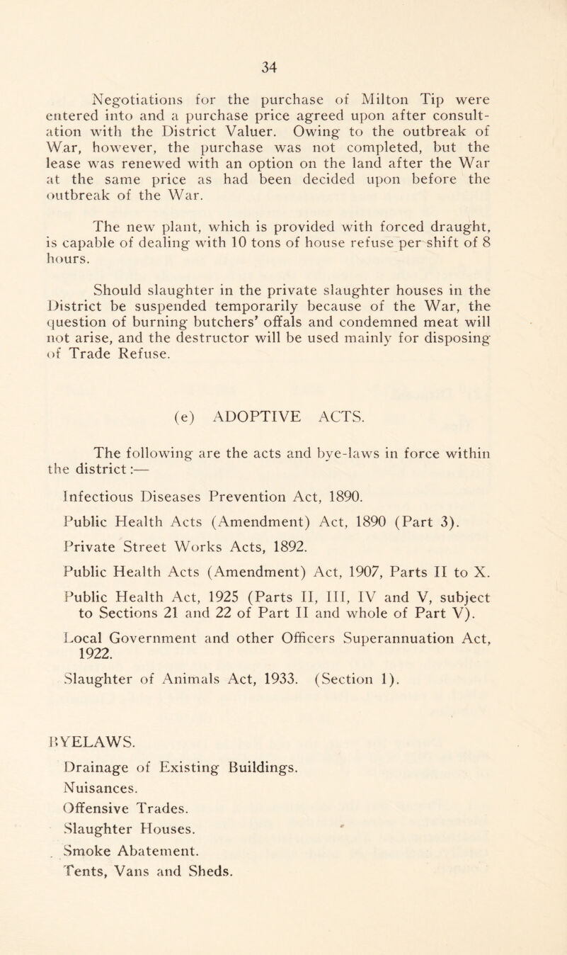 Negotiations for the purchase of Milton Tip were entered into and a purchase price agreed upon after consult¬ ation with the District Valuer. Owing to the outbreak of War, however, the purchase was not completed, but the lease was renewed with an option on the land after the War at the same price as had been decided upon before the outbreak of the War. The new plant, which is provided with forced draught, is capable of dealing with 10 tons of house refuse per shift of 8 hours. Should slaughter in the private slaughter houses in the District be suspended temporarily because of the War, the question of burning butchers' offals and condemned meat will not arise, and the destructor will be used mainly for disposing* of Trade Refuse. (e) ADOPTIVE ACTS. The following are the acts and bye-laws in force within the district:— Infectious Diseases Prevention Act, 1890. Public Health Acts (Amendment) Act, 1890 (Part 3). Private Street Works Acts, 1892. Public Health Acts (Amendment) Act, 1907, Parts II to X. Public Health Act, 1925 (Parts II, III, IV and V, subject to Sections 21 and 22 of Part II and whole of Part V). Local Government and other Officers Superannuation Act, 1922. Slaughter of Animals Act, 1933. (Section 1). BYELAWS. Drainage of Existing Buildings. Nuisances. Offensive Trades. Slaughter Houses. Smoke Abatement. Tents, Vans and Sheds.