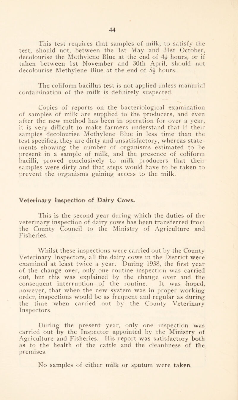 This test requires that samples of milk, to satisfy the test, should not, between the 1st May and 31st October, decolourise the Methylene Blue at the end of 4-J hours, or if taken between 1st November and 30th April, should not decolourise Methylene Blue at the end of 5-J hours. The coliform bacillus test is not applied unless manurial contamination of the milk is definitely suspected. Copies of reports on the bacteriological examination of samples of milk are supplied to the producers, and even after the new method has been in operation for over a year, it is very difficult to make farmers understand that if their samples decolourise Methylene Blue in less time than the test specifies, they are dirty and unsatisfactory, whereas state¬ ments showing the number of organisms estimated to be present in a sample of milk, and the presence of coliform bacilli, proved conclusively to milk producers that their samples were dirty and that steps would have to be taken to prevent the organisms gaining access to the milk. Veterinary Inspection of Dairy Cows. This is the second year during which the duties of the veterinary inspection of dairy cows has been transferred from the County Council to the Ministry of Agriculture and Fisheries. Whilst these inspections were carried out by the County Veterinary Inspectors, all the dairy cows in the District were examined at least twice a year. During 1938, the first year of the change over, only one routine inspection was carried out, but this was explained by the change over and the consequent interruption of the routine. It was hoped, nov/ever, that when the new system was in proper working order, inspections would be as frequent and regular as during the time when carried out by the County Veterinary Inspectors. During the present year, only one inspection was carried out by the Inspector appointed by the Ministry of Agriculture and Fisheries. His report was satisfactory both as to the health of the cattle and the cleanliness of the premises. No samples of either milk or sputum were taken.