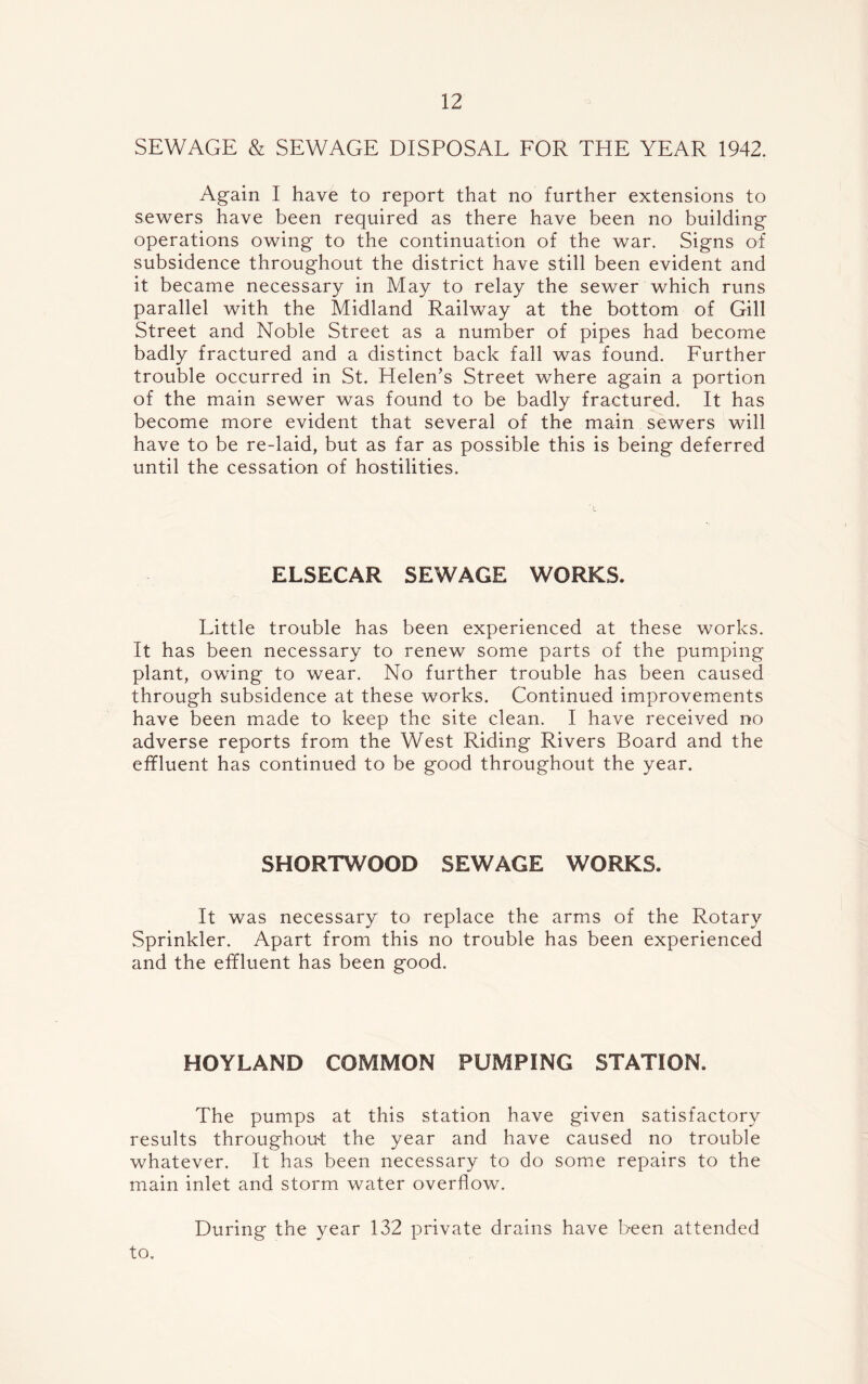 SEWAGE & SEWAGE DISPOSAL FOR THE YEAR 1942. Again I have to report that no further extensions to sewers have been required as there have been no building operations owing to the continuation of the war. Signs of subsidence throughout the district have still been evident and it became necessary in May to relay the sewer which runs parallel with the Midland Railway at the bottom of Gill Street and Noble Street as a number of pipes had become badly fractured and a distinct back fall was found. Further trouble occurred in St. Helen’s Street where again a portion of the main sewer was found to be badly fractured. It has become more evident that several of the main sewers will have to be re-laid, but as far as possible this is being deferred until the cessation of hostilities. ELSECAR SEWAGE WORKS. Little trouble has been experienced at these works. It has been necessary to renew some parts of the pumping plant, owing to wear. No further trouble has been caused through subsidence at these works. Continued improvements have been made to keep the site clean. I have received no adverse reports from the West Riding Rivers Board and the effluent has continued to be good throughout the year. SHORTWOOD SEWAGE WORKS. It was necessary to replace the arms of the Rotary Sprinkler. Apart from this no trouble has been experienced and the effluent has been good. HOYLAND COMMON PUMPING STATION. The pumps at this station have given satisfactory results throughout the year and have caused no trouble whatever. It has been necessary to do some repairs to the main inlet and storm water overflow. During the year 132 private drains have been attended to.