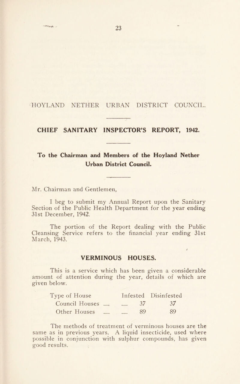 j. HOYLAND NETHER URBAN DISTRICT COUNCIL. CHIEF SANITARY INSPECTOR’S REPORT, 1942. To the Chairman and Members of the Hoyland Nether Urban District Council. Mr. Chairman and Gentlemen, I beg to submit my Annual Report upon the Sanitary Section of the Public Health Department for the year ending 31st December, 1942. The portion of the Report dealing with the Public Cleansing Service refers to the financial year ending 31st March, 1943. VERMINOUS HOUSES. This is a service which has been given a considerable amount of attention during the year, details of which are given below. Type of House Infested Disinfested Council Houses 37 37 Other Houses 89 89 The methods of treatment of verminous houses are the same as in previous years. A liquid insecticide, used where possible in conjunction with sulphur compounds, has given good results.