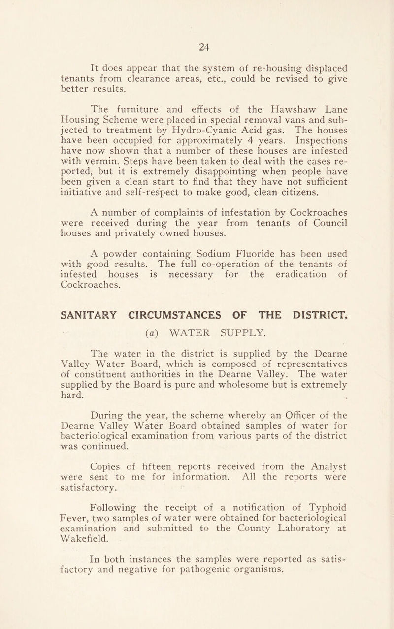 It does appear that the system of re-housing displaced tenants from clearance areas, etc., could be revised to give better results. The furniture and effects of the Hawshaw Lane Housing Scheme were placed in special removal vans and sub- jected to treatment by Hydro-Cyanic Acid gas. The houses have been occupied for approximately 4 years. Inspections have now shown that a number of these houses are infested with vermin. Steps have been taken to deal with the cases re- ported, but it is extremely disappointing when people have been given a clean start to find that they have not sufficient initiative and self-respect to make good, clean citizens. A number of complaints of infestation by Cockroaches were received during the year from tenants of Council houses and privately owned houses. A powder containing Sodium Fluoride has been used with good results. The full co-operation of the tenants of infested houses is necessary for the eradication of Cockroaches. SANITARY CIRCUMSTANCES OF THE DISTRICT. (a) WATER SUPPLY. The water: in the district is supplied by the Dearne Valley Water Board, which is composed of representatives of constituent authorities in the Dearne Valley. The water supplied by the Board is pure and wholesome but is extremely hard. During the year, the scheme whereby an Officer of the Dearne Valley Water Board obtained samples of water for bacteriological examination from various parts of the district was continued. Copies of fifteen reports received from the Analyst were sent to me for information. All the reports were satisfactory. Following the receipt of a notification of Typhoid Fever, two samples of water were obtained for bacteriological examination and submitted to the County Laboratory at Wakefield. In both instances the samples were reported as satis- factory and negative for pathogenic organisms.