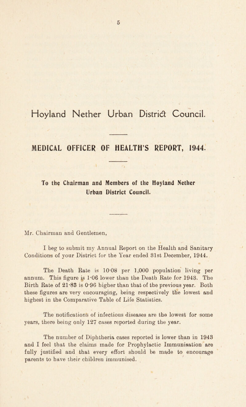 Hoyland Nether Urban District Council. MEDICAL OFFICER OF HEALTH’S REPORT, 1944. To the Chairman and Members of the Hoyland Nether Urban District Council. Mr. Chairman and Gentlemen, I beg to submit my Annual Report on the Health and Sanitary Conditions of your District for the Year ended 81st December, 1944. The Death Rate is 10'08 per 1,000 population living per annum. This figure is 1-06 lower than the Death Rate for 1943. The Birth Rate of 21*83 is 0*96 higher than that of the previous year. Both these figures are very encouraging, being respectively the lowest and highest in the Comparative Table of Life Statistics. The notifications of infectious diseases are the lowest for some years, there being only 127 cases reported during the year. The number of Diphtheria cases reported is lower than in 1943 and I feel that the claims made for Prophylactic Immunisation are fully justified and that every effort should be ma,de to encourage parents to have their children immunised.