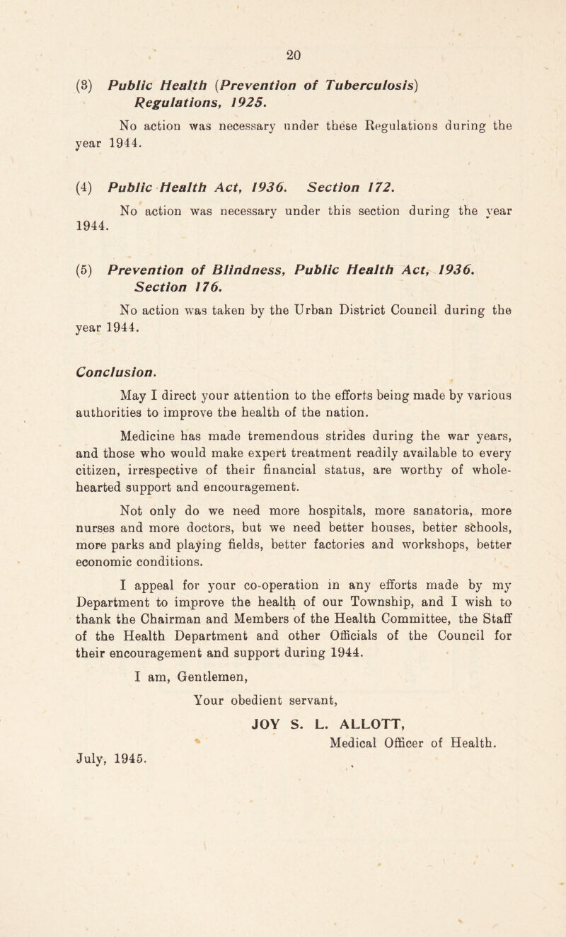 (8) Public Health (Prevention of Tuberculosis) Regulations, 1925. No action was necessary under these Regulations during the year 1944. (4) Public Health Act, 1936. Section 172. No action was necessary under this section during the vear 1944. (5) Prevention of Blindness, Public Health Act, 1936. Section 176. No action was taken by the Urban District Council during the year 1944. Conclusion. May I direct your attention to the efforts being made by various authorities to improve the health of the nation. Medicine has made tremendous strides during the war years, and those who would make expert treatment readily available to every citizen, irrespective of their financial status, are worthy of whole- hearted support and encouragement. Not only do we need more hospitals, more sanatoria, more nurses and more doctors, but we need better houses, better schools, more parks and playing fields, better factories and workshops, better economic conditions. I appeal for your co-operation in any efforts made by my Department to improve the health of our Township, and I wish to thank the Chairman and Members of the Health Committee, the Staff of the Health Department and other Officials of the Council for their encouragement and support during 1944. I am, Gentlemen, Your obedient servant, JOY S. L. ALLOTT, Medical Officer of Health. July, 1945.