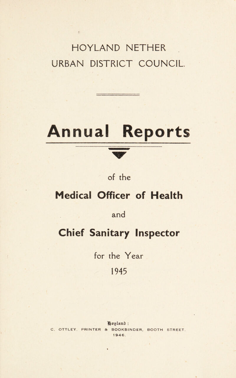 HOYLAND NETHER URBAN DISTRICT COUNCIL Annual Reports of the Medical Officer of Health and Chief Sanitary Inspector for the Year 1945 Holland : C. OTTLEY. PRINTER & BOOKBINDER, BOOTH STREET. 1946.