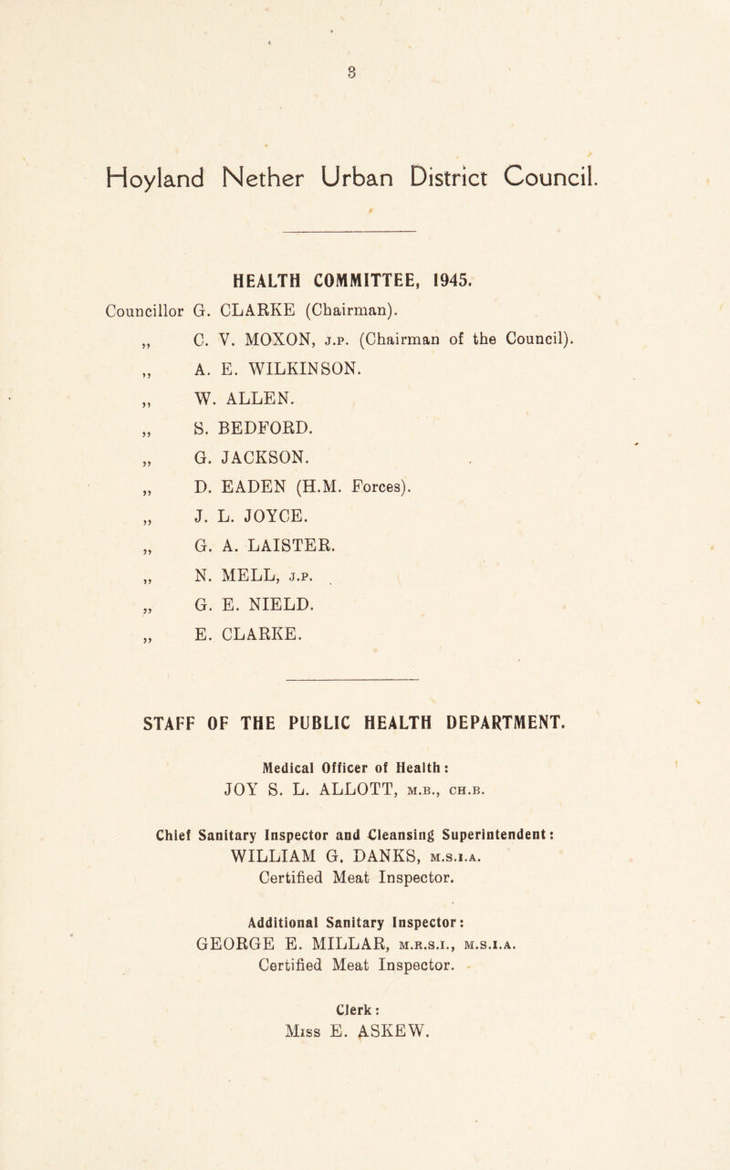 Hoyland Nether Urban District Council. HEALTH COMMITTEE, 1945. Councillor G. CLARKE (Chairman). „ C. Y. MOXON, j.p. (Chairman of the Council). „ A. E. WILKINSON. „ W. ALLEN. „ S. BEDFORD. „ G. JACKSON. „ D. EADEN (H.M. Forces). „ J. L. JOYCE. „ G. A. LAISTER. „ N. MELL, j.p. „ G. E. NIELD. „ E. CLARKE. STAFF OF THE PUBLIC HEALTH DEPARTMENT. Medical Officer of Health: JOY S. L. ALLOTT, m.b., ch.b. Chief Sanitary Inspector and Cleansing Superintendent: WILLIAM G. DANKS, m.s.i.a. Certified Meat Inspector. Additional Sanitary Inspector: GEORGE E. MILLAR, m.r.s.i., m.s.i.a. Certified Meat Inspector. Clerk: Miss E. ASKEW.