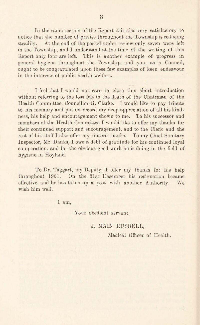 In the same section of the Report it is also very satisfactory to notice that the number of privies throughout the Township is reducing steadily. At the end of the period under review only seven were left in the Township, and I understand at the time of the writing of this Report only four are left. This is another example of progress in general hygiene throughout the Township, and you, as a Council, ought to be congratulated upon these few examples of keen endeavour in the interests of public health welfare. I feel that 1 would not care to close this short introduction without referring to the loss felt in the death of the Chairman of the Health Committee, Councillor G. Clarke. I would like to pay tribute to his memory and put on record my deep appreciation of all his kind- ness, his help and encouragement shown to me. To his successor and members of the Health Committee I would like to offer my thanks for their continued support and encouragement, and to the Clerk and the rest of his staff I also offer my sincere thanks. To my Chief Sanitary Inspector, Mr. Danks, I owe a debt of gratitude for his continued loyal co-operation, and for the obvious good wmrk he is doing in the field of hygiene in Hoyland. To Dr. Taggart, my Deputy, I offer my thanks for his help throughout 1951. On the 81st December his resignation became effective, and he has taken up a post with another Authority. We wish him well. I am. Your obedient servant, J. MAIN RUSSELL, Medical Officer of Health.