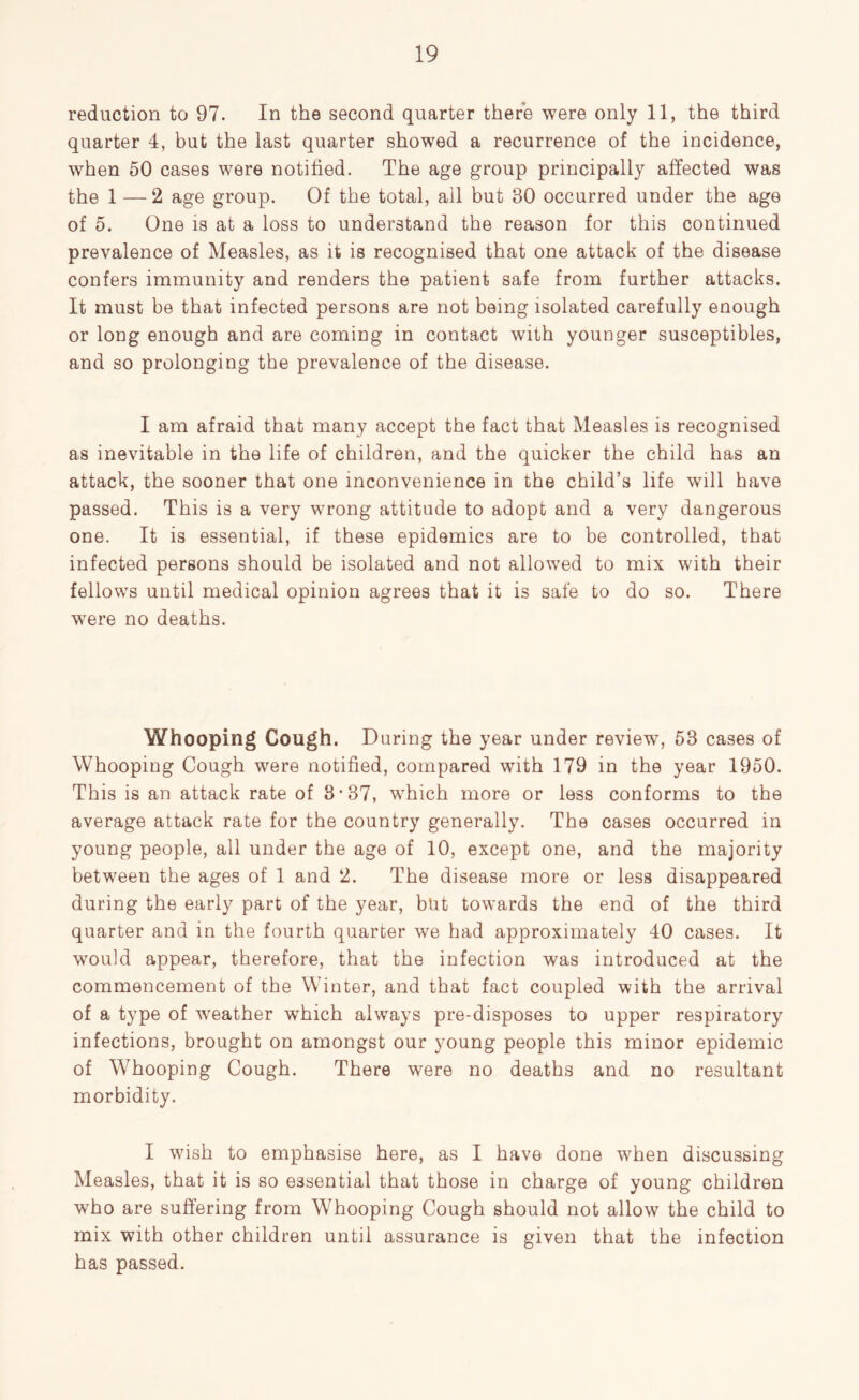 reduction to 97. In the second quarter there were only 11, the third quarter 4, but the last quarter showed a recurrence of the incidence, when 50 cases were notified. The age group principally affected was the 1 —2 age group. Of the total, ail but 30 occurred under the age of 5. One is at a loss to understand the reason for this continued prevalence of Measles, as it is recognised that one attack of the disease confers immunity and renders the patient safe from further attacks. It must be that infected persons are not being isolated carefully enough or long enough and are coming in contact with younger susceptibles, and so prolonging the prevalence of the disease. I am afraid that many accept the fact that Measles is recognised as inevitable in the life of children, and the quicker the child has an attack, the sooner that one inconvenience in the child’s life will have passed. This is a very wrong attitude to adopt and a very dangerous one. It is essential, if these epidemics are to be controlled, that infected persons should be isolated and not allowed to mix with their fellows until medical opinion agrees that it is safe to do so. There were no deaths. Whooping Cough. During the year under review, 53 cases of Whooping Cough were notified, compared with 179 in the year 1950. This is an attack rate of 8*37, which more or less conforms to the average attack rate for the country generally. The cases occurred in young people, all under the age of 10, except one, and the majority between the ages of 1 and 2. The disease more or less disappeared during the early part of the year, but towards the end of the third quarter and in the fourth quarter we had approximately 40 cases. It would appear, therefore, that the infection was introduced at the commencement of the Winter, and that fact coupled with the arrival of a type of weather which always pre-disposes to upper respiratory infections, brought on amongst our young people this minor epidemic of Whooping Cough. There were no deaths and no resultant morbidity. I wish to emphasise here, as I have done when discussing Measles, that it is so essential that those in charge of young children who are suffering from Whooping Cough should not allow the child to mix with other children until assurance is given that the infection has passed.