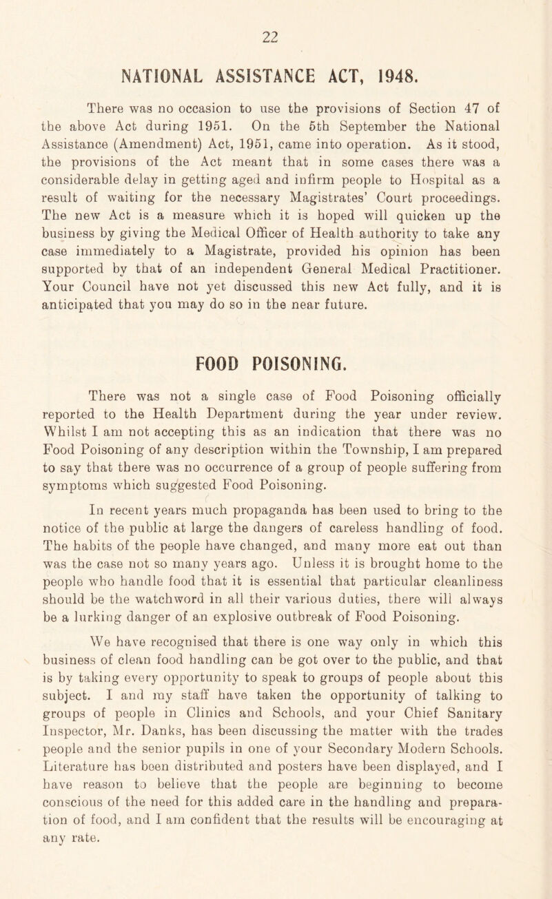 NATIONAL ASSISTANCE ACT, 1948. There was no occasion to use the provisions of Section 47 of the above Act during 1951. On the 5th September the National Assistance (Amendment) Act, 1951, came into operation. As it stood, the provisions of the Act meant that in some cases there was a considerable delay in getting aged and infirm people to Hospital as a result of waiting for the necessary Magistrates’ Court proceedings. The new Act is a measure which it is hoped will quicken up the business by giving the Medical Officer of Health authority to take any case immediately to a Magistrate, provided his opinion has been supported by that of an independent General Medical Practitioner. Your Council have not yet discussed this new Act fully, and it is anticipated that you may do so in the near future. FOOD POISONING. There was not a single case of Food Poisoning officially reported to the Health Department during the year under review. Whilst I am not accepting this as an indication that there was no Food Poisoning of any description within the Township, I am prepared to say that there was no occurrence of a group of people suffering from symptoms which suggested Food Poisoning. In recent years much propaganda has been used to bring to the notice of the public at large the dangers of careless handling of food. The habits of the people have changed, and many more eat out than was the case not so many years ago. Unless it is brought home to the people who handle food that it is essential that particular cleanliness should be the watchword in all their various duties, there will always be a lurking danger of an explosive outbreak of Food Poisoning. We have recognised that there is one way only in which this business of clean food handling can be got over to the public, and that is by taking every opportunity to speak to groups of people about this subject. I and my staff have taken the opportunity of talking to groups of people in Clinics and Schools, and your Chief Sanitary Inspector, Mr. Danks, has been discussing the matter with the trades people and the senior pupils in one of your Secondary Modern Schools. Literature has been distributed and posters have been displayed, and I have reason to believe that the people are beginning to become conscious of the need for this added care in the handling and prepara- tion of food, and I am confident that the results will be encouraging at any rate.