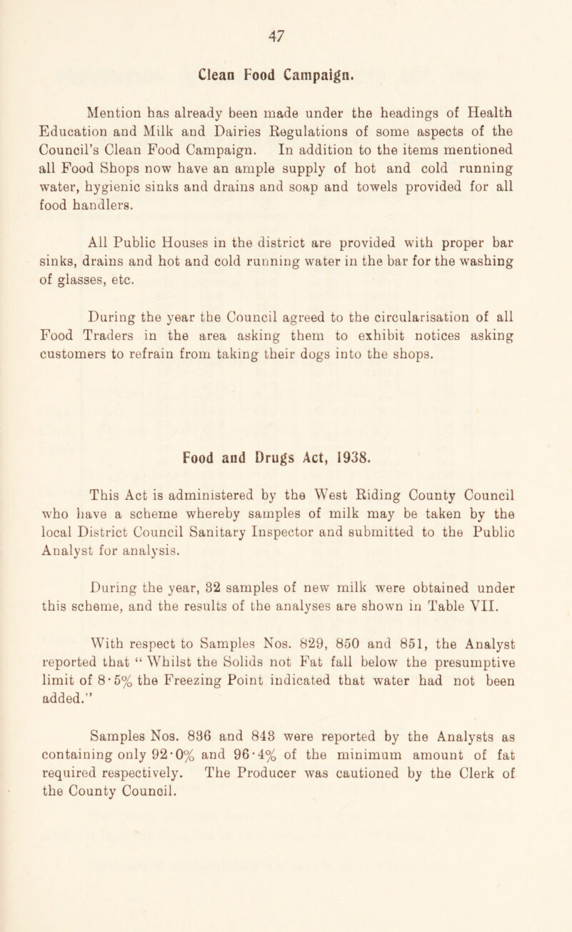 Clean Food Campaign. Mention has already been made under the headings of Health Education and Milk and Dairies Regulations of some aspects of the Council’s Clean Food Campaign. In addition to the items mentioned all Food Shops now have an ample supply of hot and cold running water, hygienic sinks and drains and soap and towels provided for all food handlers. All Public Houses in the district are provided with proper bar sinks, drains and hot and cold running water in the bar for the washing of glasses, etc. During the year the Council agreed to the circularisation of all Food Traders in the area asking them to exhibit notices asking customers to refrain from taking their dogs into the shops. Food and Drugs Act, 1938. This Act is administered by the West Riding County Council who have a scheme whereby samples of milk may be taken by the local District Council Sanitary Inspector and submitted to the Public Analyst for analysis. During the year, 32 samples of new milk were obtained under this scheme, and the results of the analyses are shown in Table VII. With respect to Samples Nos. 829, 850 and 851, the Analyst reported that “ Whilst the Solids not Fat fall below the presumptive limit of 8-5% the Freezing Point indicated that water had not been added.” Samples Nos. 836 and 843 were reported by the Analysts as containing only 92-0% and 96'4% of the minimum amount of fat required respectively. The Producer was cautioned by the Clerk of the County Council.