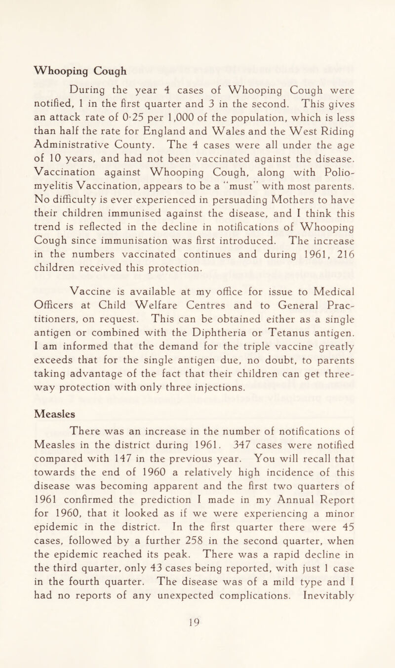 Whooping Cough During the year 4 cases of Whooping Cough were notified, 1 in the first quarter and 3 in the second. This gives an attack rate of 0-25 per 1,000 of the population, which is less than half the rate for England and Wales and the West Riding Administrative County. The 4 cases were all under the age of 10 years, and had not been vaccinated against the disease. Vaccination against Whooping Cough, along with Polio- myelitis Vaccination, appears to be a “must” with most parents. No difficulty is ever experienced in persuading Mothers to have their children immunised against the disease, and I think this trend is reflected in the decline in notifications of Whooping Cough since immunisation was first introduced. The increase in the numbers vaccinated continues and during 1961, 216 children received this protection. Vaccine is available at my office for issue to Medical Officers at Child Welfare Centres and to General Prac- titioners, on request. This can be obtained either as a single antigen or combined with the Diphtheria or Tetanus antigen. I am informed that the demand for the triple vaccine greatly exceeds that for the single antigen due, no doubt, to parents taking advantage of the fact that their children can get three- way protection with only three injections. Measles There was an increase in the number of notifications of Measles in the district during 1961. 347 cases were notified compared with 147 in the previous year. You will recall that towards the end of 1960 a relatively high incidence of this disease was becoming apparent and the first two quarters of 1961 confirmed the prediction I made in my Annual Report for 1960, that it looked as if we were experiencing a minor epidemic in the district. In the first quarter there were 45 cases, followed by a further 258 in the second quarter, when the epidemic reached its peak. There was a rapid decline in the third quarter, only 43 cases being reported, with just 1 case in the fourth quarter. The disease was of a mild type and I had no reports of any unexpected complications. Inevitably