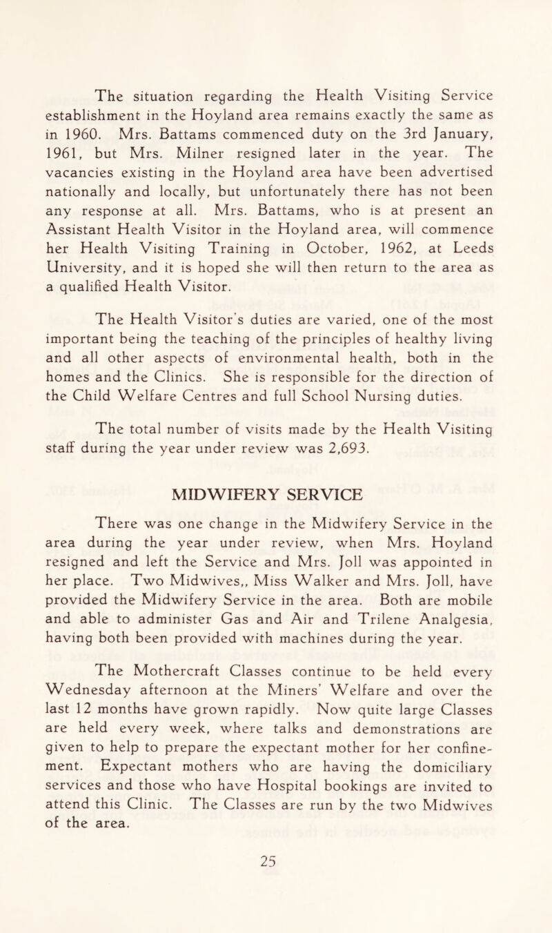 The situation regarding the Health Visiting Service establishment in the Hoyland area remains exactly the same as in 1960. Mrs. Battams commenced duty on the 3rd January, 1961, but Mrs. Milner resigned later in the year. The vacancies existing in the Hoyland area have been advertised nationally and locally, but unfortunately there has not been any response at all. Mrs. Battams, who is at present an Assistant Health Visitor in the Hoyland area, will commence her Health Visiting Training in October, 1962, at Leeds University, and it is hoped she will then return to the area as a qualified Health Visitor. The Health Visitor's duties are varied, one of the most important being the teaching of the principles of healthy living and all other aspects of environmental health, both in the homes and the Clinics. She is responsible for the direction of the Child Welfare Centres and full School Nursing duties. The total number of visits made by the Health Visiting staff during the year under review was 2,693. MIDWIFERY SERVICE There was one change in the Midwifery Service in the area during the year under review, when Mrs. Hoyland resigned and left the Service and Mrs. Joll was appointed in her place. Two Midwives,, Miss Walker and Mrs. Joll, have provided the Midwifery Service in the area. Both are mobile and able to administer Gas and Air and Trilene Analgesia, having both been provided with machines during the year. The Mothercraft Classes continue to be held every Wednesday afternoon at the Miners’ Welfare and over the last 12 months have grown rapidly. Now quite large Classes are held every week, where talks and demonstrations are given to help to prepare the expectant mother for her confine- ment. Expectant mothers who are having the domiciliary services and those who have Hospital bookings are invited to attend this Clinic. The Classes are run by the two Midwives of the area.