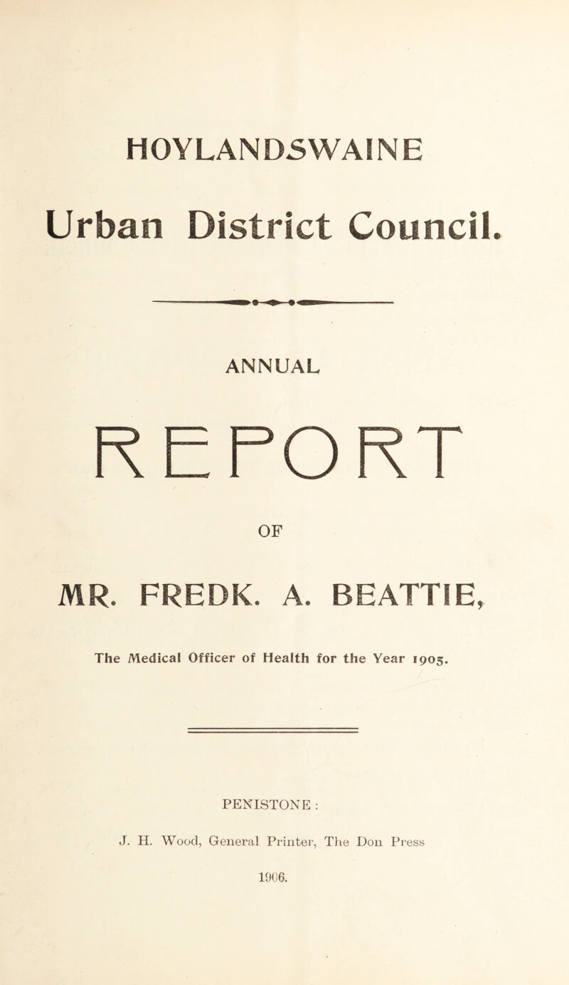 HOYLANDSWAINE Urban District Council. ANNUAL REPORT MR. FREDK. A. BEATTIE, The Medical Officer of Health for the Year 1905. PENISTONE : J. H. Wood, General Printer, The Don Press 1906.