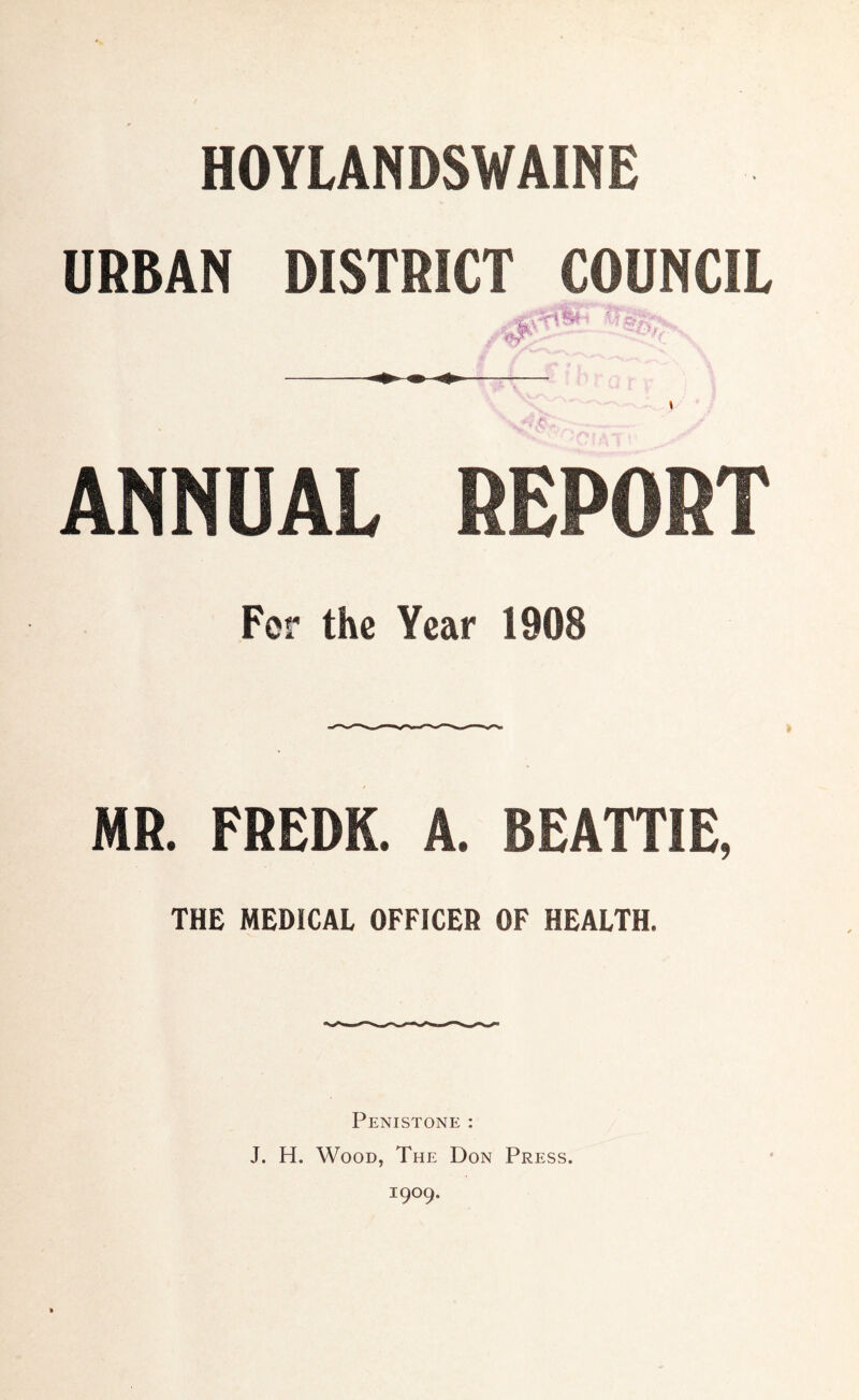 HOYLANDSWAINE URBAN DISTRICT COUNCIL ANNUAL REPORT For the Year 1908 MR. FREDK. A. BEATTIE, THE MEDICAL OFFICER OF HEALTH. Penistone : J. H. Wood, The Don Press. 1909.