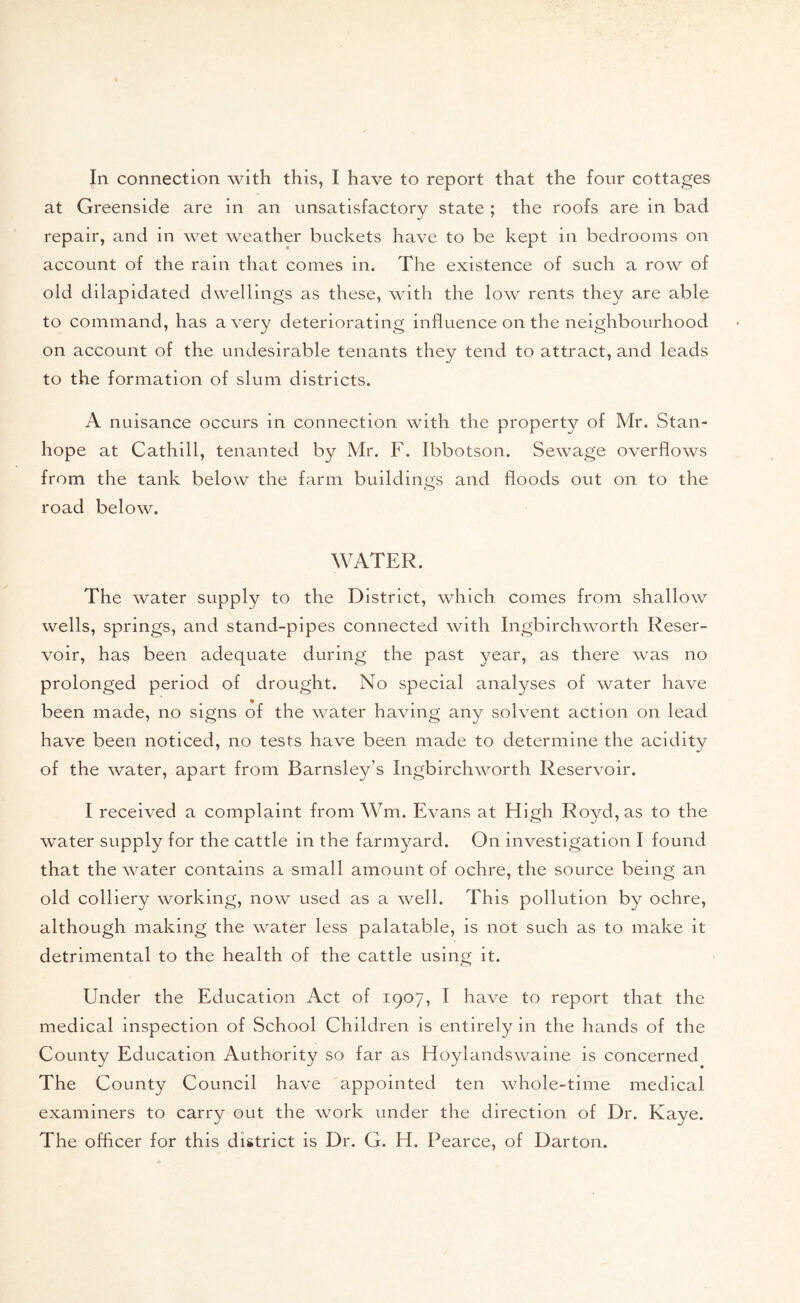 In connection with this, I have to report that the four cottages at Greenside are in an unsatisfactory state ; the roofs are in bad repair, and in wet weather buckets have to be kept in bedrooms on account of the rain that comes in. The existence of such a row of old dilapidated dwellings as these, with the low rents they are able to command, has a very deteriorating influence on the neighbourhood on account of the undesirable tenants they tend to attract, and leads to the formation of slum districts. A nuisance occurs in connection with the property of Mr. Stan- hope at Cathill, tenanted by Mr. F. Ibbotson. Sewage overflows from the tank below the farm buildings and floods out on to the road below. WATER. The water supply to the District, which comes from shallow wells, springs, and stand-pipes connected with Ingbirchworth Reser- voir, has been adequate during the past year, as there was no prolonged period of drought. No special analyses of water have been made, no signs of the water having any solvent action on lead have been noticed, no tests have been made to determine the acidity of the water, apart from Barnsley’s Ingbirchworth Reservoir. I received a complaint from Wm. Evans at High Royd,as to the water supply for the cattle in the farmyard. On investigation I found that the water contains a small amount of ochre, the source being an old colliery working, now used as a well. This pollution by ochre, although making the water less palatable, is not such as to make it detrimental to the health of the cattle using it. Under the Education Act of 1907, I have to report that the medical inspection of School Children is entirely in the hands of the County Education Authority so far as Hoylandswaine is concerned The County Council have appointed ten whole-time medical examiners to carry out the work under the direction of Dr. Kaye. The officer for this district is Dr. G. H. Pearce, of Darton.