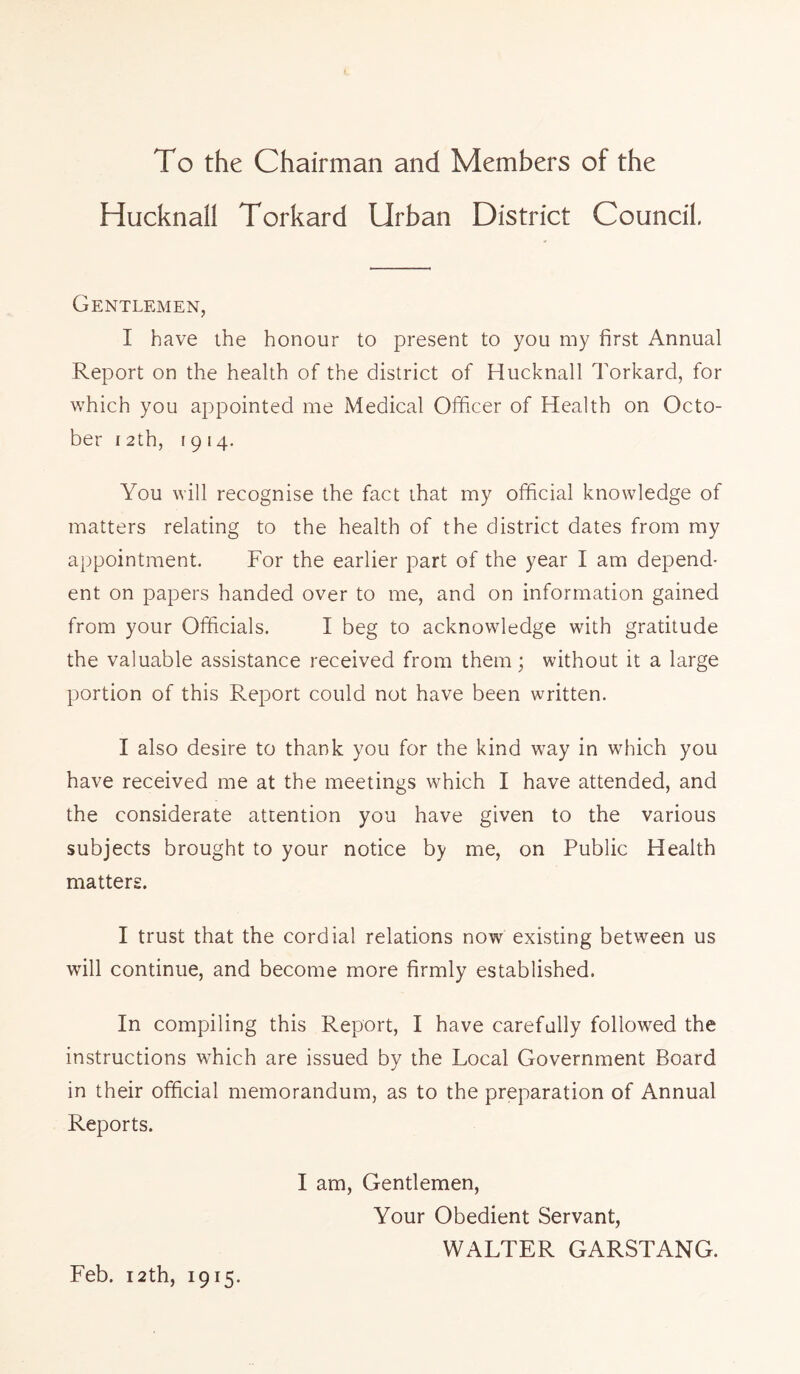 To the Chairman and Members of the HucknaH Torkard Urban District Council. Gentlemen, I have the honour to present to you my first Annual Report on the health of the district of Hucknall Torkard, for which you appointed me Medical Officer of Health on Octo- ber 12th, 1914. You will recognise the fact that my official knowledge of matters relating to the health of the district dates from my appointment. For the earlier part of the year I am depend- ent on papers handed over to me, and on information gained from your Officials. I beg to acknowledge with gratitude the valuable assistance received from them; without it a large portion of this Report could not have been written. I also desire to thank you for the kind way in which you have received me at the meetings which I have attended, and the considerate attention you have given to the various subjects brought to your notice by me, on Public Health matters. I trust that the cordial relations now existing between us will continue, and become more firmly established. In compiling this Report, I have carefully followed the instructions which are issued by the Local Government Board in their official memorandum, as to the preparation of Annual Reports. I am, Gentlemen, Your Obedient Servant, WALTER GARSTANG. Feb. 12th, 1915.