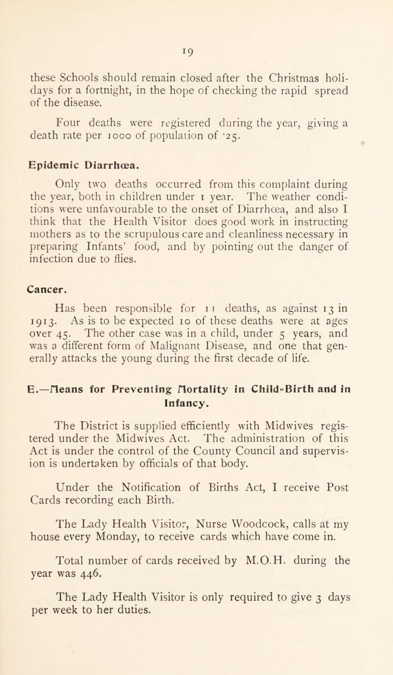 *9 these Schools should remain closed after the Christmas holi- days for a fortnight, in the hope of checking the rapid spread of the disease. Four deaths were registered during the year, giving a death rate per 1000 of population of *25. Epidemic Diarrhoea. Only two deaths occurred from this complaint during the year, both in children under 1 year. The weather condi- tions were unfavourable to the onset of Diarrhoea, and also I think that the Health Visitor does good work in instructing mothers as to the scrupulous care and cleanliness necessary in preparing Infants’ food, and by pointing out the danger of infection due to flies. Cancer. Has been responsible for 1 r deaths, as against 13 in 1913. As is to be expected 10 of these deaths were at ages over 45. The other case was in a child, under 5 years, and was a different form of Malignant Disease, and one that gen- erally attacks the young during the first decade of life. E.—/leans for Preventing Hortality in Child=Birth and in Infancy. The District is supplied efficiently with Midwives regis- tered under the Midwives Act. The administration of this Act is under the control of the County Council and supervis- ion is undertaken by officials of that body. Under the Notification of Births Act, I receive Post Cards recording each Birth. The Lady Health Visitor, Nurse Woodcock, calls at my house every Monday, to receive cards which have come in. Total number of cards received by M.O.H. during the year was 446. The Lady Health Visitor is only required to give 3 days per week to her duties.