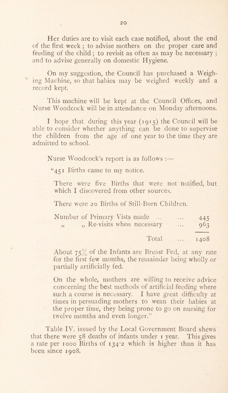 Her duties are to visit each case notified, about the end of the first week ; to advise mothers on the proper care and feeding of the child; to revisit as often as may be necessary ; and to advise generally on domestic Hygiene. On my suggestion, the Council has purchased a Weigh- ing Machine, so that babies may be weighed weekly and a record kept. This machine will be kept at the Council Offices, and Nurse Woodcock will be in attendance on Monday afternoons. I hope that during this year (1915) the Council will be able to consider whether anything can be done to supervise the children from the age of one year to the time they are admitted to school. Nurse Woodcock’s report is as follows :— “451 Births came to my notice. There Were five Births that were not notified, but which I discovered from other sources. There were 20 Births of Still-Born Children. Number of Primary Vists made ... ... 445 „ „ Re-visits when necessary ... 963 Total ... 1408 About 75% of the Infants are Breast Fed, at any rate for the first few months, the remainder being wholly or partially artificially fed. On the whole, mothers are willing to receive advice concerning the best methods of artificial feeding where such a course is necessary. I have great difficulty at times in persuading mothers to wean their babies at the proper time, they being prone to go on nursing for twelve months and even longer.” Table IV. issued by the Local Government Board shews that there were 58 deaths of infants under i year. This gives a rate per 1000 Births of 134-2 which is higher than it has been since 1908.