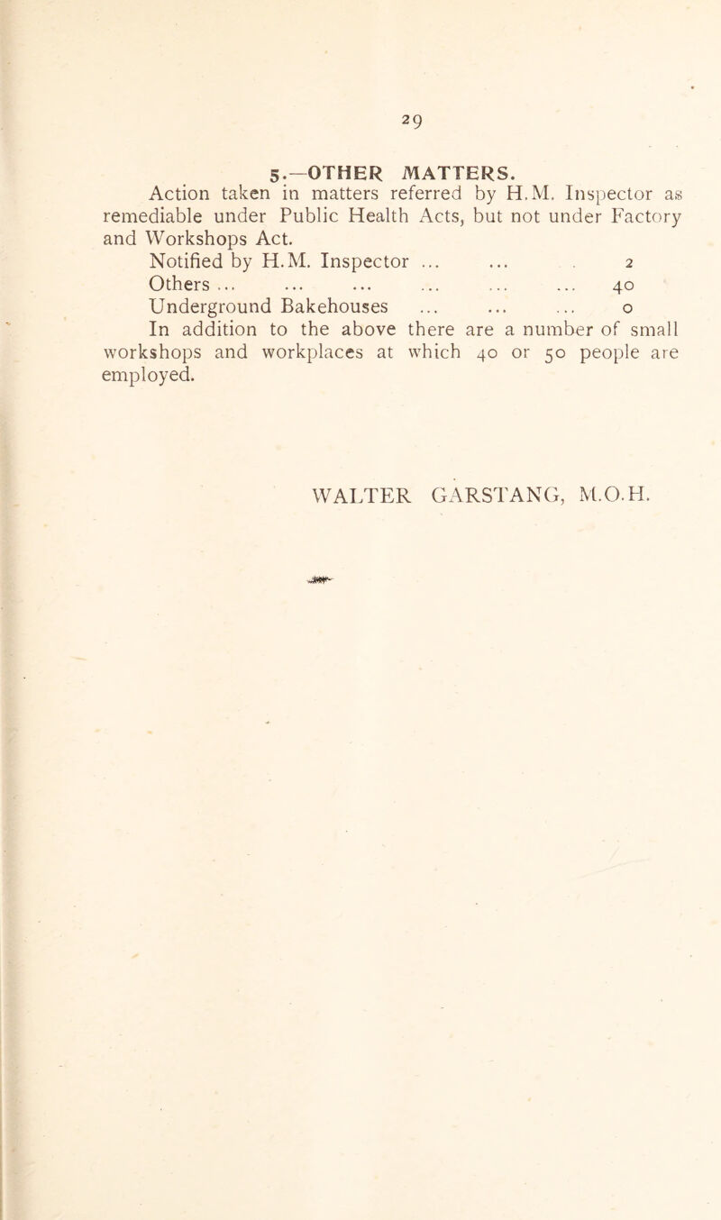 5.—OTHER MATTERS. Action taken in matters referred by H.M. Inspector as remediable under Public Health Acts, but not under Factory and Workshops Act. Notified by H.M. Inspector ... ... 2 Others ... ... ... ... ... ... 40 Underground Bakehouses ... ... ... o In addition to the above there are a number of small workshops and workplaces at which 40 or 50 people are employed. WALTER GARSTANG, M.O.H.