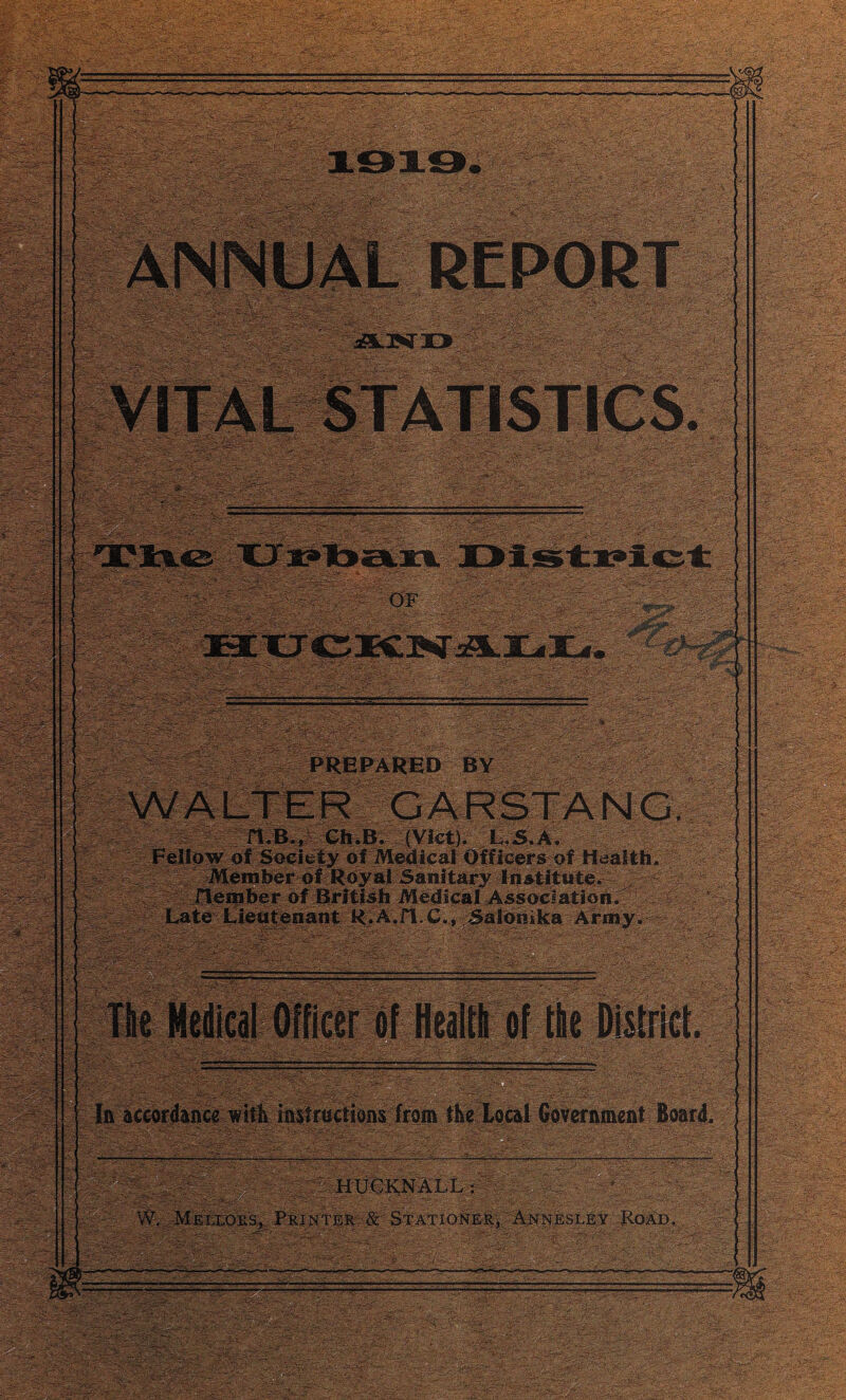 • att^SS '• -P r„ IPP? t .yS^'say. - ■- 3S£v^ .:.% •••: £#*:. •': 1 a..: --- if! .: £.’-'£>• -4 ’• T- . ’’ : §g|p ■J.:i.iS-' vSroe? REPORT j,.-^-* ''.A' >: : - - _T? - v i V; S1»1p PREPARED BY WALTER GARSTANG. H.B., ChiB. (Viet). l.S. A. Fellow of Society of Medical Officers of Health. AMember of Royal Sanitary Institute. Jlenaber of British Medical Association. Late Lieutenant R.A.fl.C., Salomka Army. v ^ I ^SS.0 . The Medical ifficer of tile District. lpi|g la accordance.willmstractions from the local Government Board. J- HUCKNALL : ' , -- ■ • -•;• • .. -.  ■ ■ ■ -■: ir* i-- „ ■ ^ ,—v_ 4* ■/•'-• ; * ..iT.L- ■'A* v •-. *•• .-• -<■'' - a ;v:.v; - •-•. i •' .- .,-'r5-<'.-,*•■ \ -t •i5S'*S«'‘ .• :t - . ■ : ' • ‘ :• _■ . ■ • ■ ' '.'• ' .’.' •.* ,! ' .>■ . • ■ • _.' . .-*... • VY. .MeixoiiSj, Printer: & Stationer, Annesley Road, SRsr T *' . B '