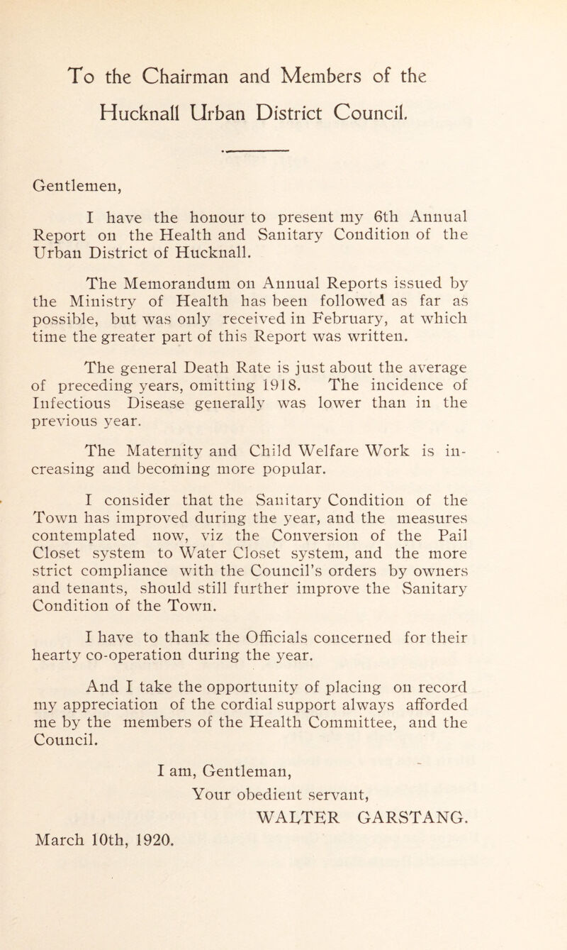 To the Chairman and Members of the Hucknall Urban District Council. Gentlemen, I have the honour to present my 6th Annual Report on the Health and Sanitary Condition of the Urban District of Hucknall. The Memorandum on Annual Reports issued by the Ministry of Health has been followed as far as possible, but was only received in February, at which time the greater part of this Report was written. The general Death Rate is just about the average of preceding years, omitting 1918. The incidence of Infectious Disease generally was lower than in the previous year. The Maternity and Child Welfare Work is in- creasing and becoming more popular. I consider that the Sanitary Condition of the Town has improved during the year, and the measures contemplated now, viz the Conversion of the Pail Closet system to Water Closet system, and the more strict compliance with the Council’s orders by owners and tenants, should still further improve the Sanitary Condition of the Town. I have to thank the Officials concerned for their hearty co-operation during the year. And I take the opportunity of placing on record my appreciation of the cordial support always afforded me by the members of the Health Committee, and the Council. I am, Gentleman, Your obedient servant, WAUTER GARSTANG. March 10th, 1920.