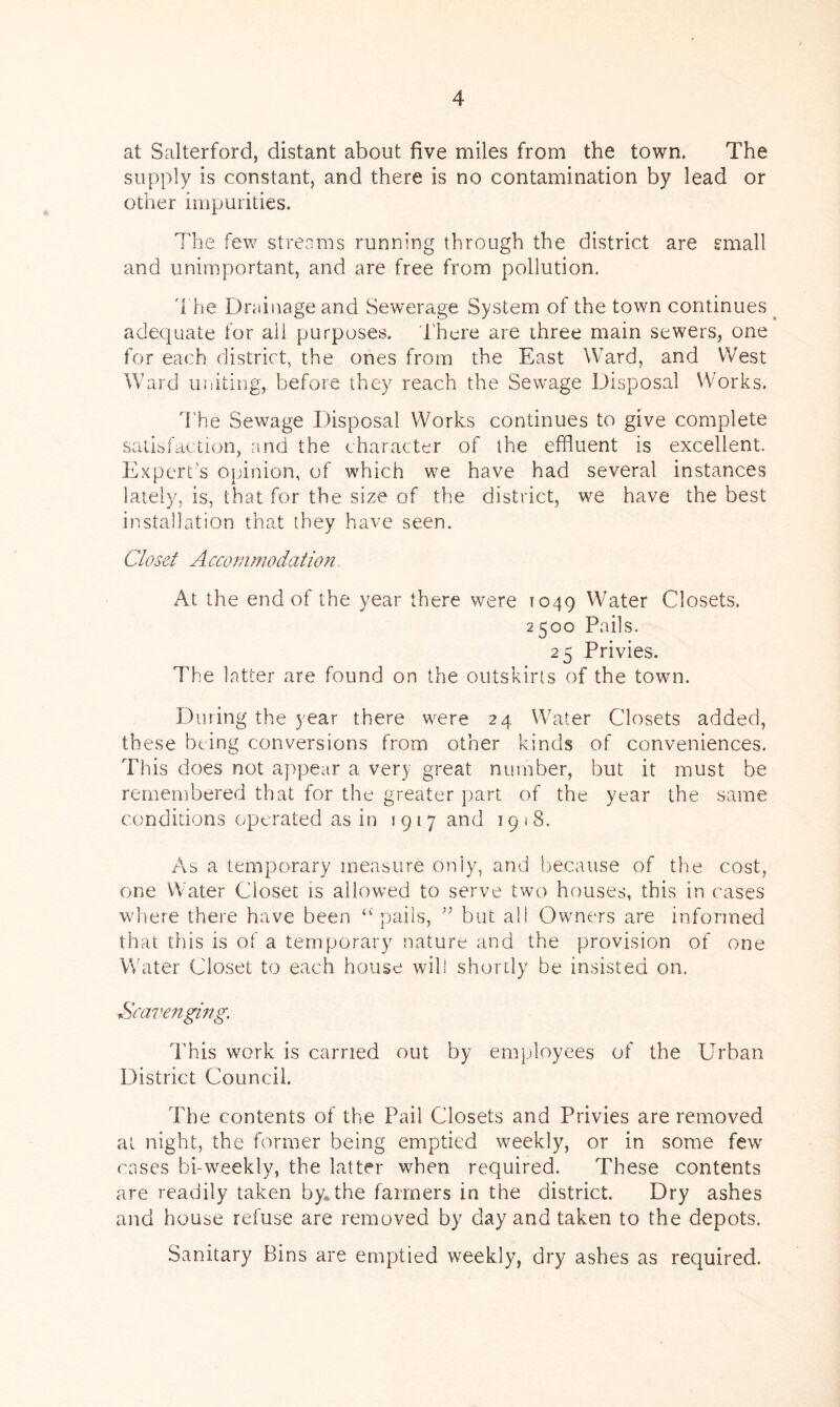 at Salterford, distant about five miles from the town. The supply is constant, and there is no contamination by lead or other impurities. The few streams running through the district are small and unimportant, and are free from pollution. The Drainage and Sewerage System of the town continues adequate for all purposes. There are three main sewers, one for each district, the ones from the East Ward, and West Ward uniting, before they reach the Sewage Disposal Works. The Sewage Disposal Works continues to give complete satisfaction, and the character of the effluent is excellent. Expert's opinion, of which we have had several instances lately, is, that for the size of the district, we have the best installation that they have seen. Closet A ccommodation. At the end of the year there were 1049 Water Closets. 2500 Pails. 25 Privies. The latter are found on the outskirts of the town. During the year there were 24 Water Closets added, these being conversions from other kinds of conveniences. This does not appear a very great number, but it must be remembered that for the greater part of the year the same conditions operated as in 1917 and 1918. As a temporary measure only, and because of the cost, one Water Closet is allowed to serve two houses, this in cases where there have been “pails, ” but all Owners are informed that this is of a temporary nature and the provision of one Water Closet to each house will shortly be insisted on. Scavenging. This work is carried out by employees of the Urban District Council. The contents of the Pail Closets and Privies are removed at night, the former being emptied weekly, or in some few cases bi-weekly, the latter when required. These contents are readily taken by. the farmers in the district. Dry ashes and house refuse are removed by day and taken to the depots. Sanitary Bins are emptied weekly, dry ashes as required.