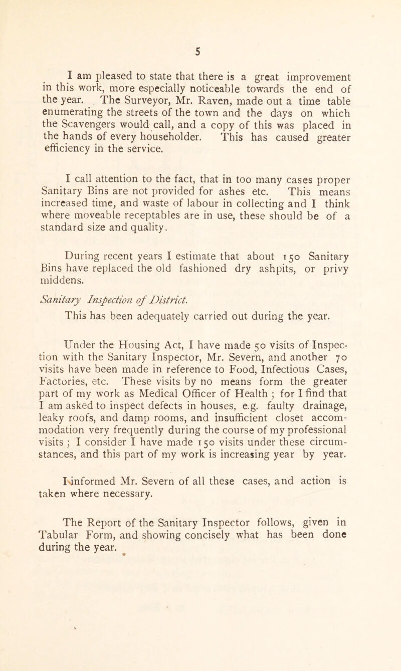I am pleased to state that there is a great improvement in this work, more especially noticeable towards the end of the year. The Surveyor, Mr. Raven, made out a time table enumerating the streets of the town and the days on which the Scavengers would call, and a copy of this was placed in the hands of every householder. This has caused greater efficiency in the service. I call attention to the fact, that in too many cases proper Sanitary Bins are not provided for ashes etc. This means increased time, and waste of labour in collecting and I think where moveable receptables are in use, these should be of a standard size and quality. During recent years I estimate that about 150 Sanitary Bins have replaced the old fashioned dry ashpits, or privy middens. Sanitary Inspection of District. This has been adequately carried out during the year. Under the Housing Act, I have made 50 visits of Inspec- tion with the Sanitary Inspector, Mr. Severn, and another 70 visits have been made in reference to Food, Infectious Cases, Factories, etc. These visits by no means form the greater part of my work as Medical Officer of Health ; for I find that I am asked to inspect defects in houses, e.g. faulty drainage, leaky roofs, and damp rooms, and insufficient closet accom- modation very frequently during the course of my professional visits ; I consider I have made 150 visits under these circum- stances, and this part of my work is increasing year by year. I unformed Mr. Severn of all these cases, and action is taken where necessary. The Report of the Sanitary Inspector follows, given in Tabular Form, and showing concisely what has been done during the year.